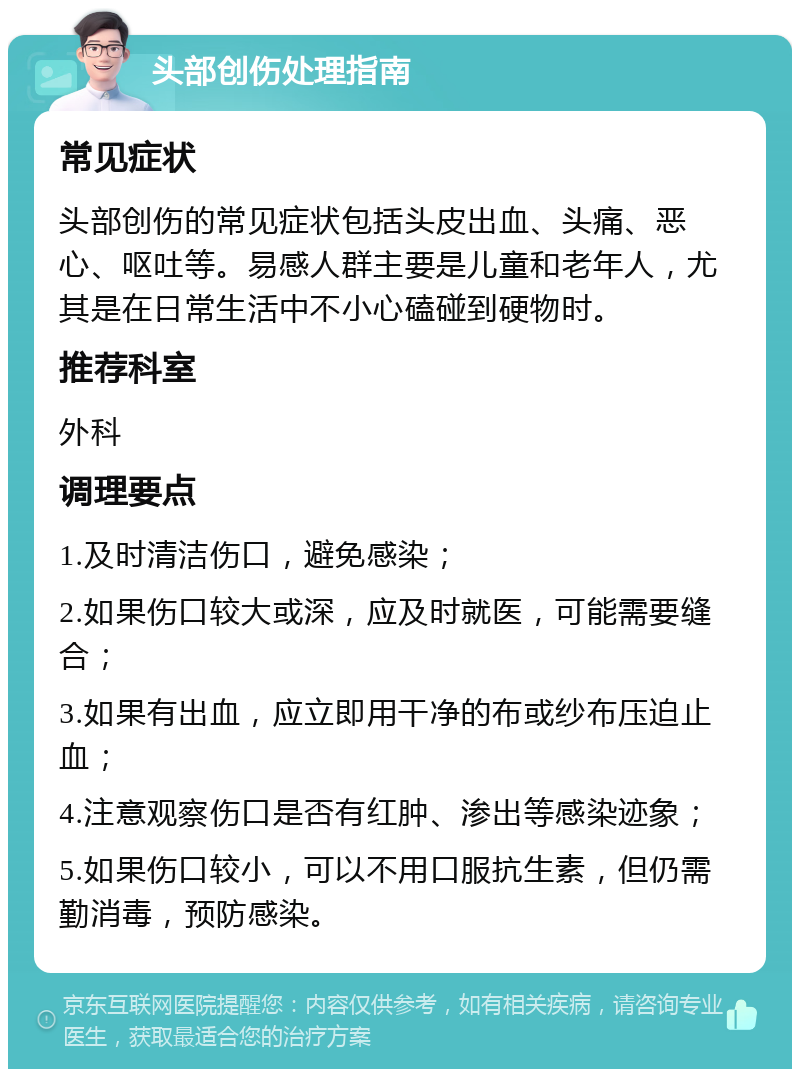 头部创伤处理指南 常见症状 头部创伤的常见症状包括头皮出血、头痛、恶心、呕吐等。易感人群主要是儿童和老年人，尤其是在日常生活中不小心磕碰到硬物时。 推荐科室 外科 调理要点 1.及时清洁伤口，避免感染； 2.如果伤口较大或深，应及时就医，可能需要缝合； 3.如果有出血，应立即用干净的布或纱布压迫止血； 4.注意观察伤口是否有红肿、渗出等感染迹象； 5.如果伤口较小，可以不用口服抗生素，但仍需勤消毒，预防感染。