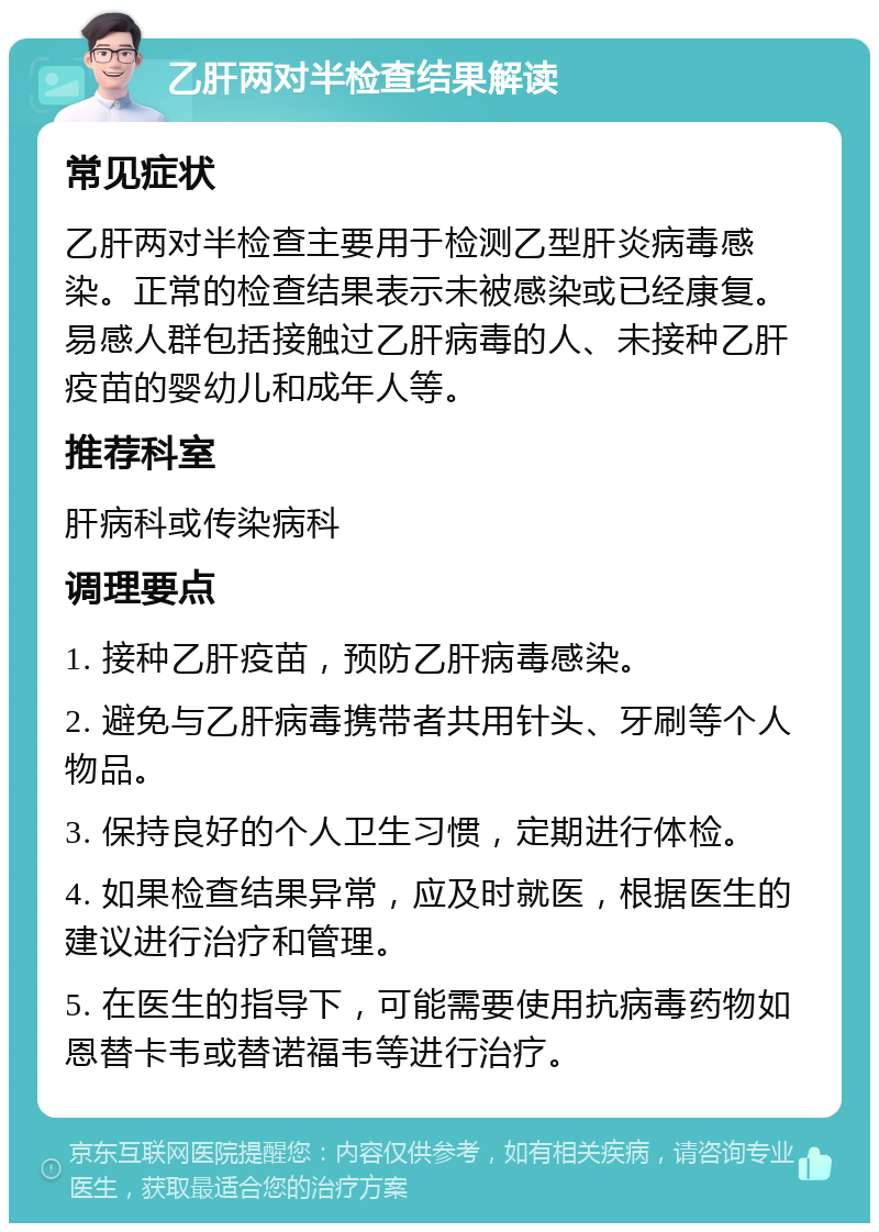 乙肝两对半检查结果解读 常见症状 乙肝两对半检查主要用于检测乙型肝炎病毒感染。正常的检查结果表示未被感染或已经康复。易感人群包括接触过乙肝病毒的人、未接种乙肝疫苗的婴幼儿和成年人等。 推荐科室 肝病科或传染病科 调理要点 1. 接种乙肝疫苗，预防乙肝病毒感染。 2. 避免与乙肝病毒携带者共用针头、牙刷等个人物品。 3. 保持良好的个人卫生习惯，定期进行体检。 4. 如果检查结果异常，应及时就医，根据医生的建议进行治疗和管理。 5. 在医生的指导下，可能需要使用抗病毒药物如恩替卡韦或替诺福韦等进行治疗。