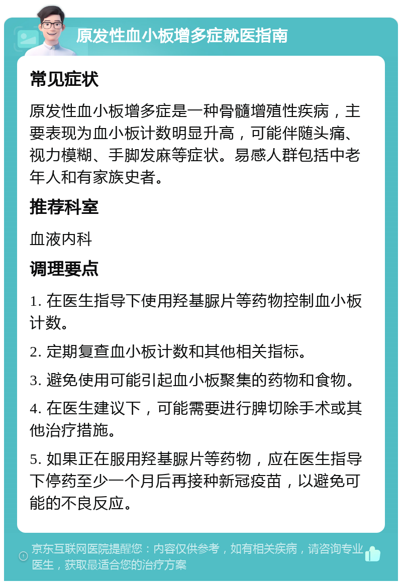 原发性血小板增多症就医指南 常见症状 原发性血小板增多症是一种骨髓增殖性疾病，主要表现为血小板计数明显升高，可能伴随头痛、视力模糊、手脚发麻等症状。易感人群包括中老年人和有家族史者。 推荐科室 血液内科 调理要点 1. 在医生指导下使用羟基脲片等药物控制血小板计数。 2. 定期复查血小板计数和其他相关指标。 3. 避免使用可能引起血小板聚集的药物和食物。 4. 在医生建议下，可能需要进行脾切除手术或其他治疗措施。 5. 如果正在服用羟基脲片等药物，应在医生指导下停药至少一个月后再接种新冠疫苗，以避免可能的不良反应。