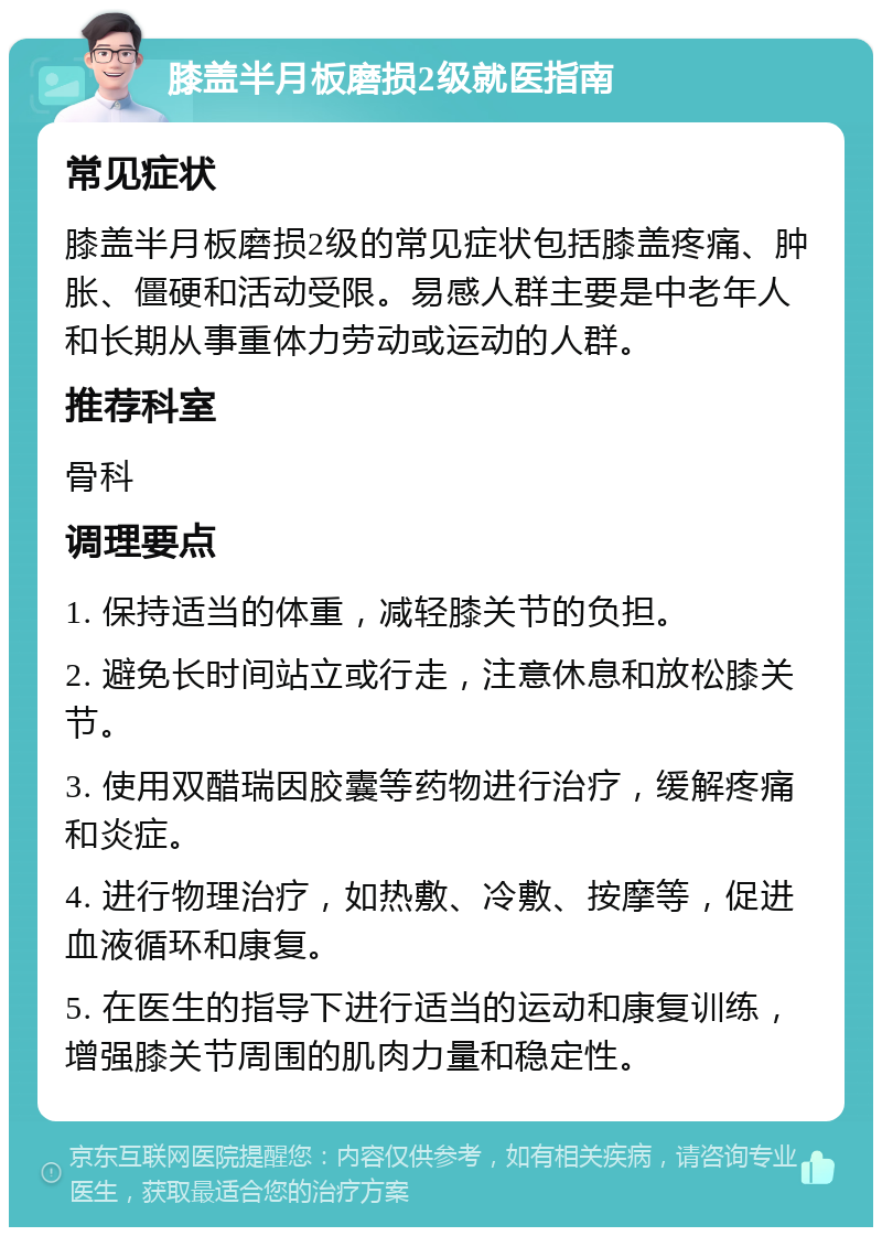 膝盖半月板磨损2级就医指南 常见症状 膝盖半月板磨损2级的常见症状包括膝盖疼痛、肿胀、僵硬和活动受限。易感人群主要是中老年人和长期从事重体力劳动或运动的人群。 推荐科室 骨科 调理要点 1. 保持适当的体重，减轻膝关节的负担。 2. 避免长时间站立或行走，注意休息和放松膝关节。 3. 使用双醋瑞因胶囊等药物进行治疗，缓解疼痛和炎症。 4. 进行物理治疗，如热敷、冷敷、按摩等，促进血液循环和康复。 5. 在医生的指导下进行适当的运动和康复训练，增强膝关节周围的肌肉力量和稳定性。