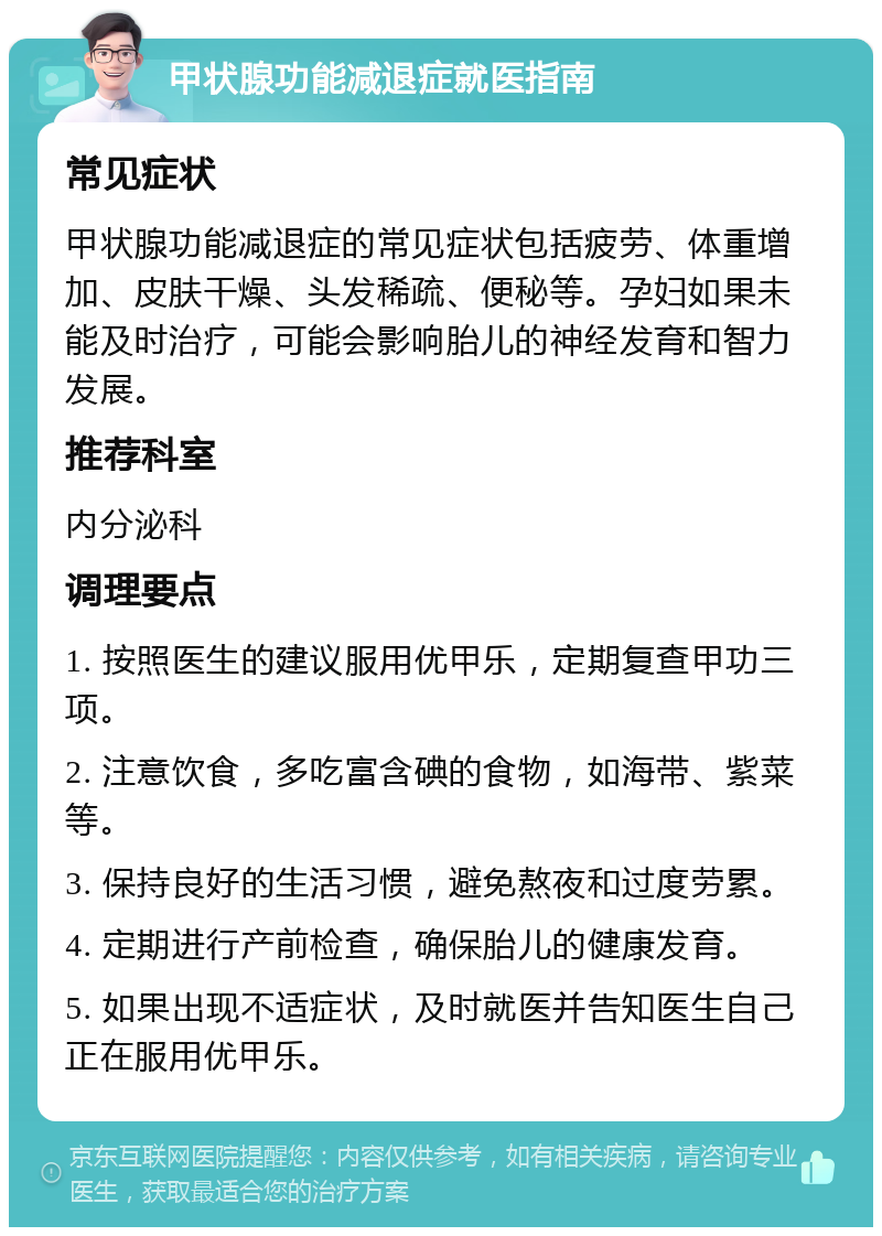 甲状腺功能减退症就医指南 常见症状 甲状腺功能减退症的常见症状包括疲劳、体重增加、皮肤干燥、头发稀疏、便秘等。孕妇如果未能及时治疗，可能会影响胎儿的神经发育和智力发展。 推荐科室 内分泌科 调理要点 1. 按照医生的建议服用优甲乐，定期复查甲功三项。 2. 注意饮食，多吃富含碘的食物，如海带、紫菜等。 3. 保持良好的生活习惯，避免熬夜和过度劳累。 4. 定期进行产前检查，确保胎儿的健康发育。 5. 如果出现不适症状，及时就医并告知医生自己正在服用优甲乐。