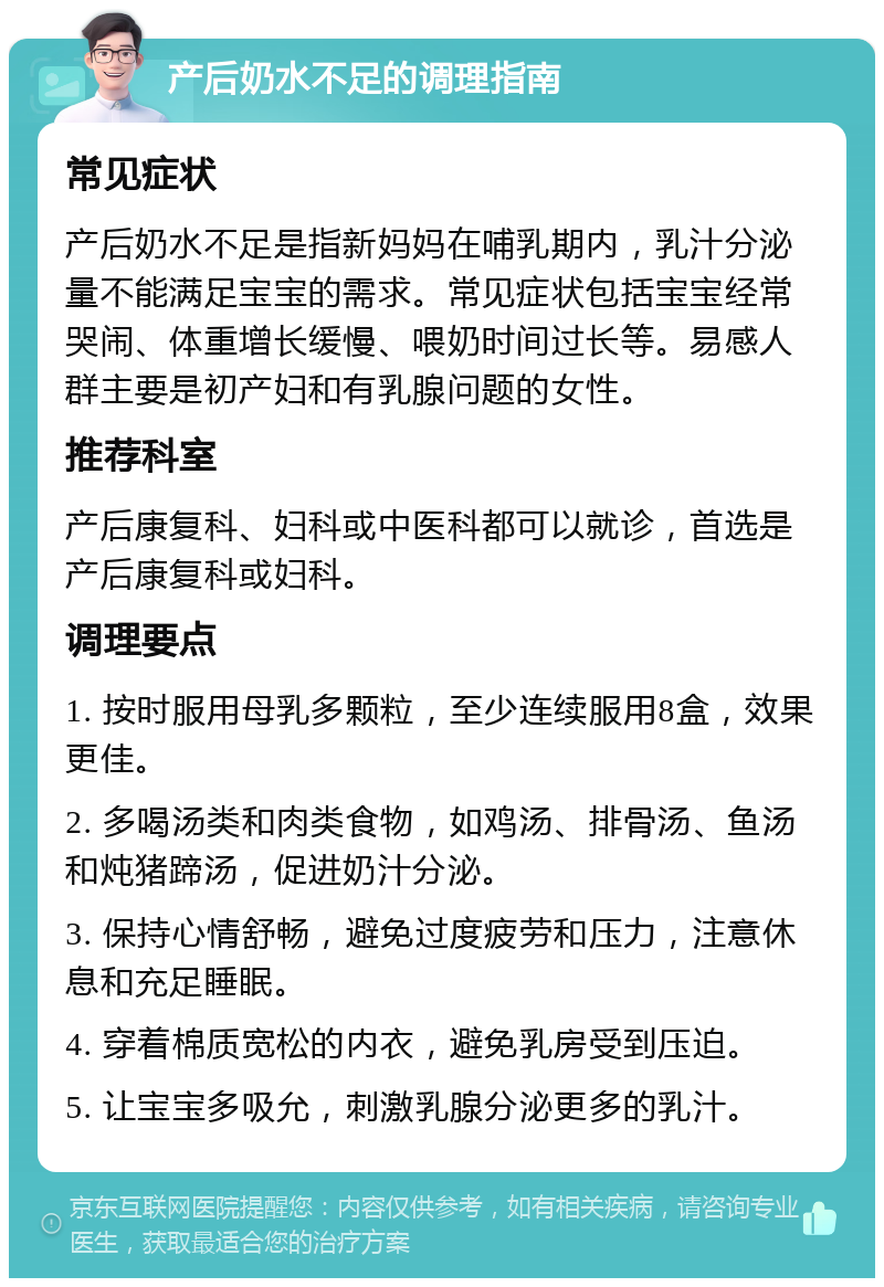 产后奶水不足的调理指南 常见症状 产后奶水不足是指新妈妈在哺乳期内，乳汁分泌量不能满足宝宝的需求。常见症状包括宝宝经常哭闹、体重增长缓慢、喂奶时间过长等。易感人群主要是初产妇和有乳腺问题的女性。 推荐科室 产后康复科、妇科或中医科都可以就诊，首选是产后康复科或妇科。 调理要点 1. 按时服用母乳多颗粒，至少连续服用8盒，效果更佳。 2. 多喝汤类和肉类食物，如鸡汤、排骨汤、鱼汤和炖猪蹄汤，促进奶汁分泌。 3. 保持心情舒畅，避免过度疲劳和压力，注意休息和充足睡眠。 4. 穿着棉质宽松的内衣，避免乳房受到压迫。 5. 让宝宝多吸允，刺激乳腺分泌更多的乳汁。