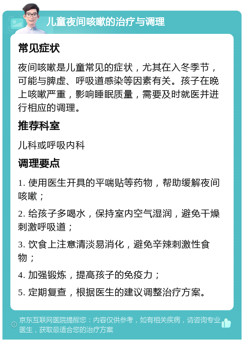 儿童夜间咳嗽的治疗与调理 常见症状 夜间咳嗽是儿童常见的症状，尤其在入冬季节，可能与脾虚、呼吸道感染等因素有关。孩子在晚上咳嗽严重，影响睡眠质量，需要及时就医并进行相应的调理。 推荐科室 儿科或呼吸内科 调理要点 1. 使用医生开具的平喘贴等药物，帮助缓解夜间咳嗽； 2. 给孩子多喝水，保持室内空气湿润，避免干燥刺激呼吸道； 3. 饮食上注意清淡易消化，避免辛辣刺激性食物； 4. 加强锻炼，提高孩子的免疫力； 5. 定期复查，根据医生的建议调整治疗方案。