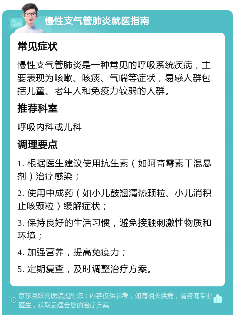 慢性支气管肺炎就医指南 常见症状 慢性支气管肺炎是一种常见的呼吸系统疾病，主要表现为咳嗽、咳痰、气喘等症状，易感人群包括儿童、老年人和免疫力较弱的人群。 推荐科室 呼吸内科或儿科 调理要点 1. 根据医生建议使用抗生素（如阿奇霉素干混悬剂）治疗感染； 2. 使用中成药（如小儿鼓翘清热颗粒、小儿消积止咳颗粒）缓解症状； 3. 保持良好的生活习惯，避免接触刺激性物质和环境； 4. 加强营养，提高免疫力； 5. 定期复查，及时调整治疗方案。