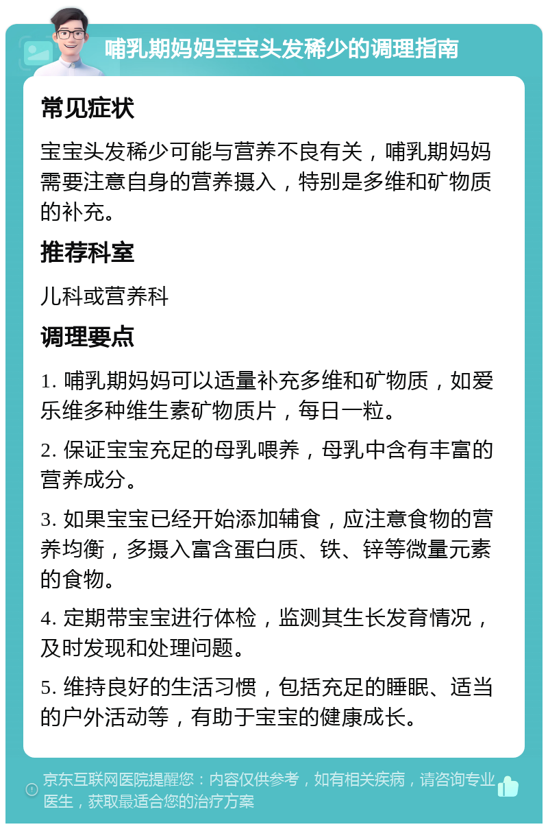 哺乳期妈妈宝宝头发稀少的调理指南 常见症状 宝宝头发稀少可能与营养不良有关，哺乳期妈妈需要注意自身的营养摄入，特别是多维和矿物质的补充。 推荐科室 儿科或营养科 调理要点 1. 哺乳期妈妈可以适量补充多维和矿物质，如爱乐维多种维生素矿物质片，每日一粒。 2. 保证宝宝充足的母乳喂养，母乳中含有丰富的营养成分。 3. 如果宝宝已经开始添加辅食，应注意食物的营养均衡，多摄入富含蛋白质、铁、锌等微量元素的食物。 4. 定期带宝宝进行体检，监测其生长发育情况，及时发现和处理问题。 5. 维持良好的生活习惯，包括充足的睡眠、适当的户外活动等，有助于宝宝的健康成长。