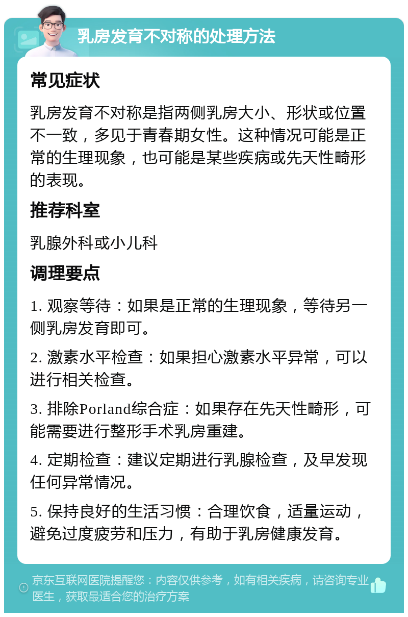 乳房发育不对称的处理方法 常见症状 乳房发育不对称是指两侧乳房大小、形状或位置不一致，多见于青春期女性。这种情况可能是正常的生理现象，也可能是某些疾病或先天性畸形的表现。 推荐科室 乳腺外科或小儿科 调理要点 1. 观察等待：如果是正常的生理现象，等待另一侧乳房发育即可。 2. 激素水平检查：如果担心激素水平异常，可以进行相关检查。 3. 排除Porland综合症：如果存在先天性畸形，可能需要进行整形手术乳房重建。 4. 定期检查：建议定期进行乳腺检查，及早发现任何异常情况。 5. 保持良好的生活习惯：合理饮食，适量运动，避免过度疲劳和压力，有助于乳房健康发育。