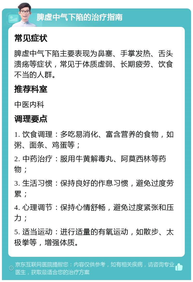 脾虚中气下陷的治疗指南 常见症状 脾虚中气下陷主要表现为鼻塞、手掌发热、舌头溃疡等症状，常见于体质虚弱、长期疲劳、饮食不当的人群。 推荐科室 中医内科 调理要点 1. 饮食调理：多吃易消化、富含营养的食物，如粥、面条、鸡蛋等； 2. 中药治疗：服用牛黄解毒丸、阿莫西林等药物； 3. 生活习惯：保持良好的作息习惯，避免过度劳累； 4. 心理调节：保持心情舒畅，避免过度紧张和压力； 5. 适当运动：进行适量的有氧运动，如散步、太极拳等，增强体质。