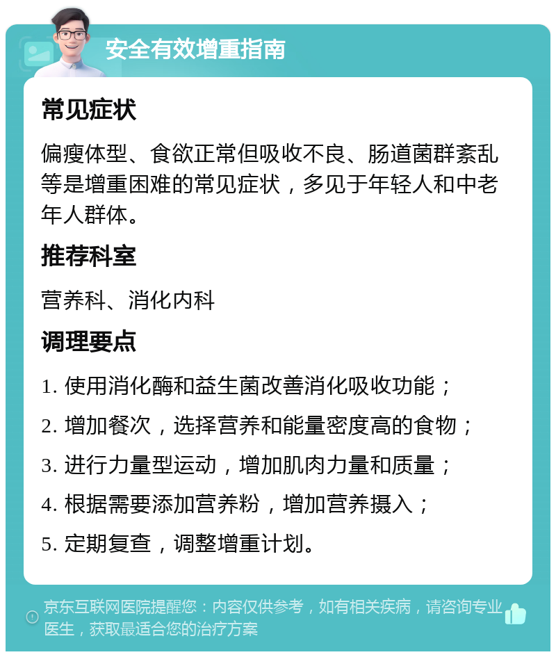 安全有效增重指南 常见症状 偏瘦体型、食欲正常但吸收不良、肠道菌群紊乱等是增重困难的常见症状，多见于年轻人和中老年人群体。 推荐科室 营养科、消化内科 调理要点 1. 使用消化酶和益生菌改善消化吸收功能； 2. 增加餐次，选择营养和能量密度高的食物； 3. 进行力量型运动，增加肌肉力量和质量； 4. 根据需要添加营养粉，增加营养摄入； 5. 定期复查，调整增重计划。