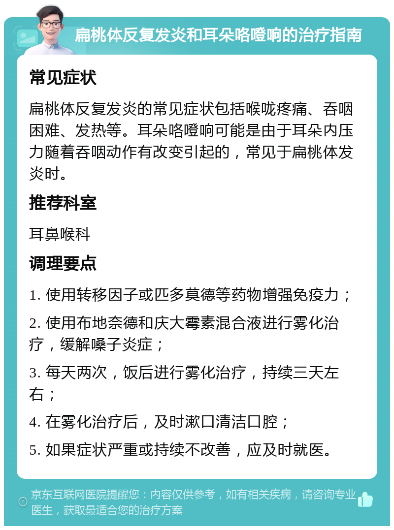 扁桃体反复发炎和耳朵咯噔响的治疗指南 常见症状 扁桃体反复发炎的常见症状包括喉咙疼痛、吞咽困难、发热等。耳朵咯噔响可能是由于耳朵内压力随着吞咽动作有改变引起的，常见于扁桃体发炎时。 推荐科室 耳鼻喉科 调理要点 1. 使用转移因子或匹多莫德等药物增强免疫力； 2. 使用布地奈德和庆大霉素混合液进行雾化治疗，缓解嗓子炎症； 3. 每天两次，饭后进行雾化治疗，持续三天左右； 4. 在雾化治疗后，及时漱口清洁口腔； 5. 如果症状严重或持续不改善，应及时就医。