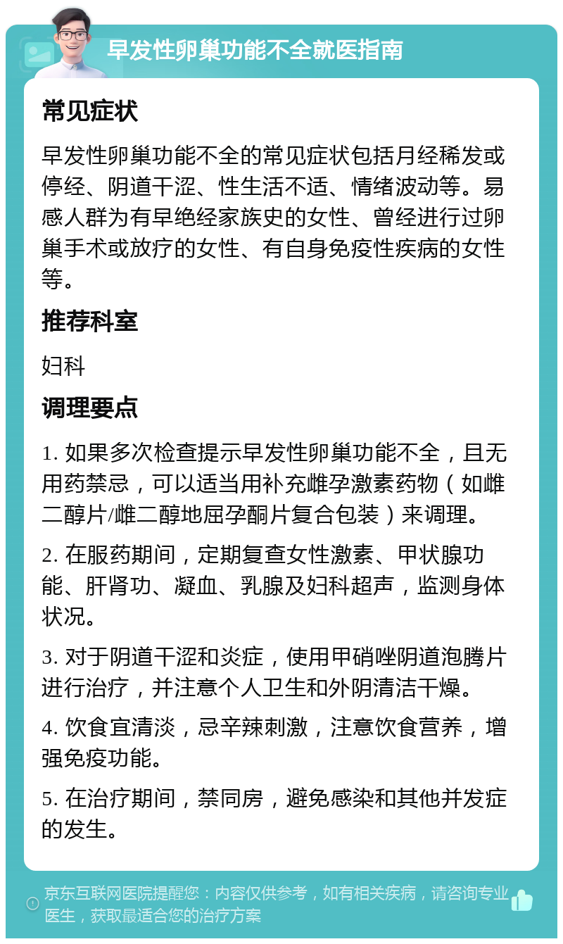 早发性卵巢功能不全就医指南 常见症状 早发性卵巢功能不全的常见症状包括月经稀发或停经、阴道干涩、性生活不适、情绪波动等。易感人群为有早绝经家族史的女性、曾经进行过卵巢手术或放疗的女性、有自身免疫性疾病的女性等。 推荐科室 妇科 调理要点 1. 如果多次检查提示早发性卵巢功能不全，且无用药禁忌，可以适当用补充雌孕激素药物（如雌二醇片/雌二醇地屈孕酮片复合包装）来调理。 2. 在服药期间，定期复查女性激素、甲状腺功能、肝肾功、凝血、乳腺及妇科超声，监测身体状况。 3. 对于阴道干涩和炎症，使用甲硝唑阴道泡腾片进行治疗，并注意个人卫生和外阴清洁干燥。 4. 饮食宜清淡，忌辛辣刺激，注意饮食营养，增强免疫功能。 5. 在治疗期间，禁同房，避免感染和其他并发症的发生。