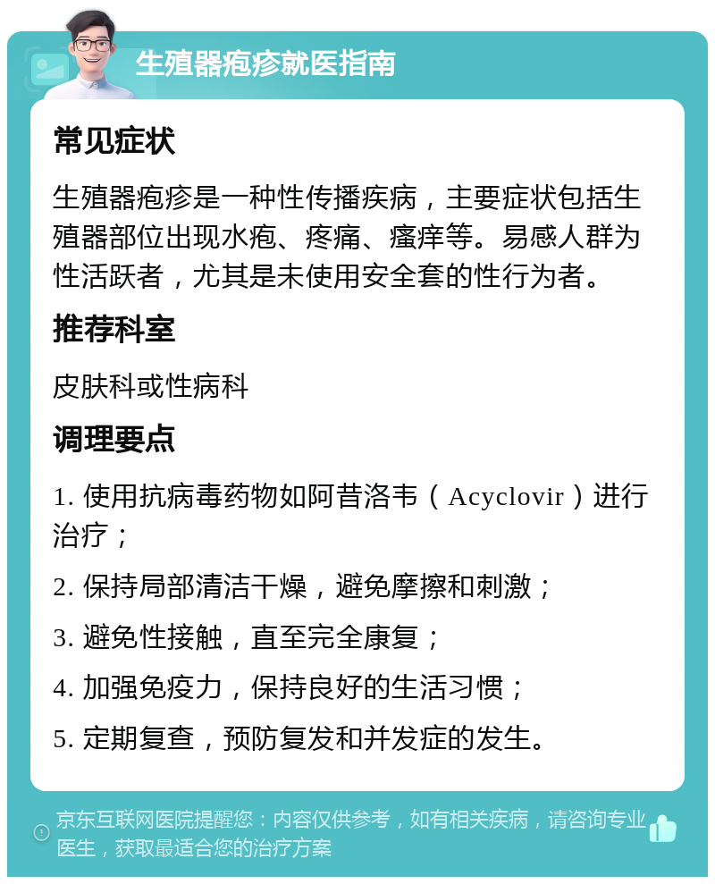 生殖器疱疹就医指南 常见症状 生殖器疱疹是一种性传播疾病，主要症状包括生殖器部位出现水疱、疼痛、瘙痒等。易感人群为性活跃者，尤其是未使用安全套的性行为者。 推荐科室 皮肤科或性病科 调理要点 1. 使用抗病毒药物如阿昔洛韦（Acyclovir）进行治疗； 2. 保持局部清洁干燥，避免摩擦和刺激； 3. 避免性接触，直至完全康复； 4. 加强免疫力，保持良好的生活习惯； 5. 定期复查，预防复发和并发症的发生。