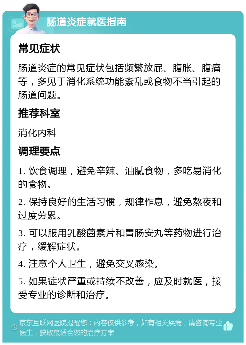 肠道炎症就医指南 常见症状 肠道炎症的常见症状包括频繁放屁、腹胀、腹痛等，多见于消化系统功能紊乱或食物不当引起的肠道问题。 推荐科室 消化内科 调理要点 1. 饮食调理，避免辛辣、油腻食物，多吃易消化的食物。 2. 保持良好的生活习惯，规律作息，避免熬夜和过度劳累。 3. 可以服用乳酸菌素片和胃肠安丸等药物进行治疗，缓解症状。 4. 注意个人卫生，避免交叉感染。 5. 如果症状严重或持续不改善，应及时就医，接受专业的诊断和治疗。