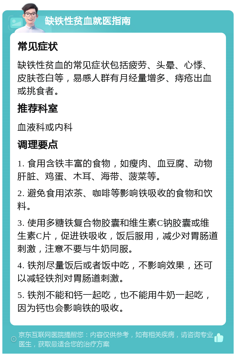 缺铁性贫血就医指南 常见症状 缺铁性贫血的常见症状包括疲劳、头晕、心悸、皮肤苍白等，易感人群有月经量增多、痔疮出血或挑食者。 推荐科室 血液科或内科 调理要点 1. 食用含铁丰富的食物，如瘦肉、血豆腐、动物肝脏、鸡蛋、木耳、海带、菠菜等。 2. 避免食用浓茶、咖啡等影响铁吸收的食物和饮料。 3. 使用多糖铁复合物胶囊和维生素C钠胶囊或维生素C片，促进铁吸收，饭后服用，减少对胃肠道刺激，注意不要与牛奶同服。 4. 铁剂尽量饭后或者饭中吃，不影响效果，还可以减轻铁剂对胃肠道刺激。 5. 铁剂不能和钙一起吃，也不能用牛奶一起吃，因为钙也会影响铁的吸收。