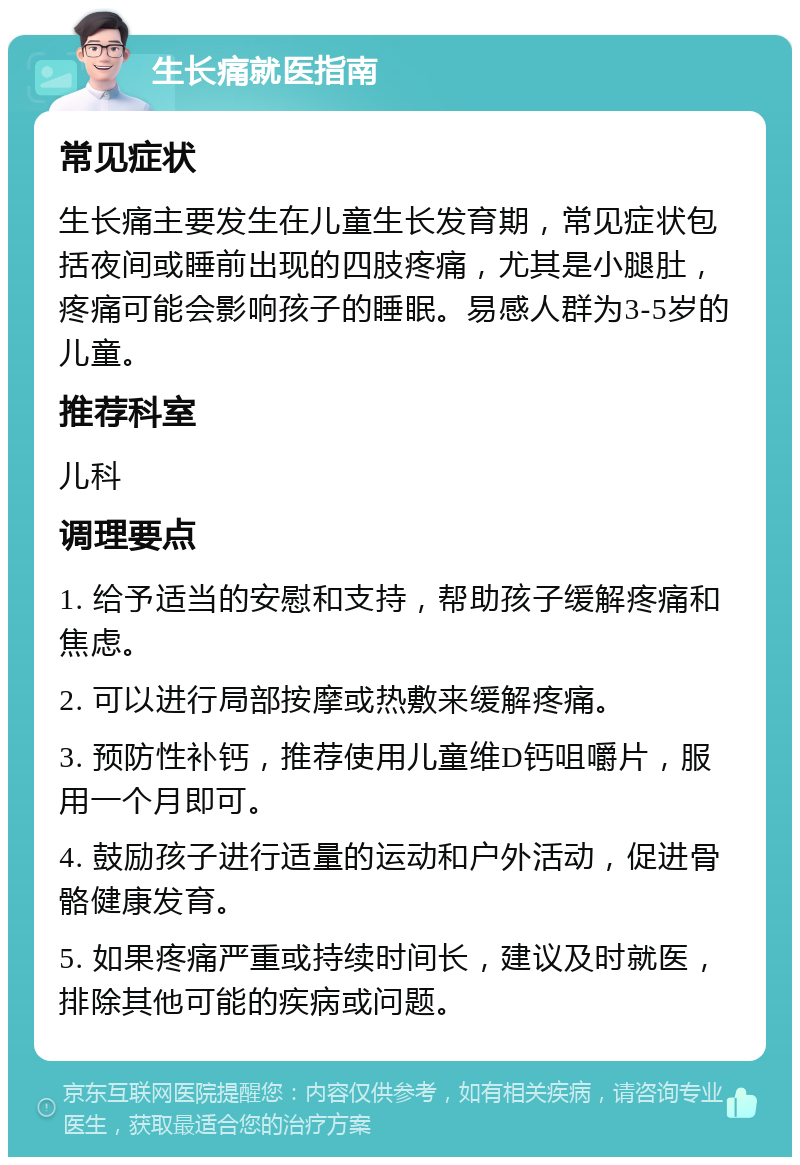 生长痛就医指南 常见症状 生长痛主要发生在儿童生长发育期，常见症状包括夜间或睡前出现的四肢疼痛，尤其是小腿肚，疼痛可能会影响孩子的睡眠。易感人群为3-5岁的儿童。 推荐科室 儿科 调理要点 1. 给予适当的安慰和支持，帮助孩子缓解疼痛和焦虑。 2. 可以进行局部按摩或热敷来缓解疼痛。 3. 预防性补钙，推荐使用儿童维D钙咀嚼片，服用一个月即可。 4. 鼓励孩子进行适量的运动和户外活动，促进骨骼健康发育。 5. 如果疼痛严重或持续时间长，建议及时就医，排除其他可能的疾病或问题。