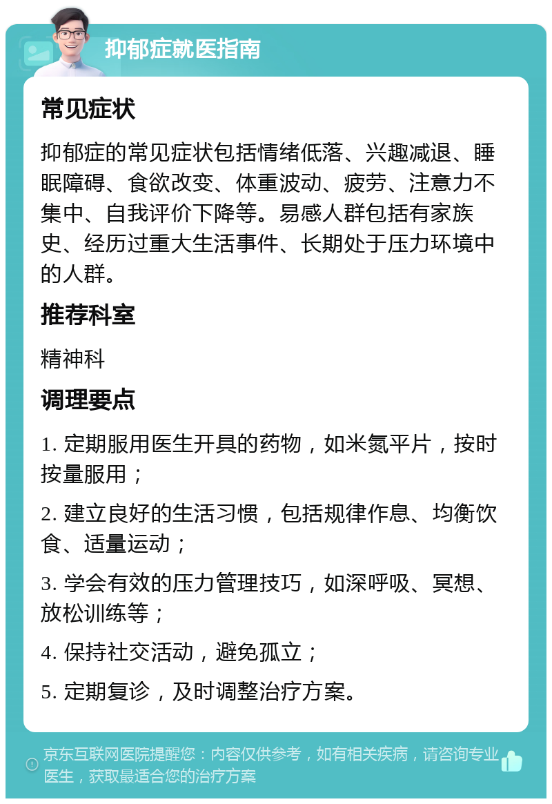 抑郁症就医指南 常见症状 抑郁症的常见症状包括情绪低落、兴趣减退、睡眠障碍、食欲改变、体重波动、疲劳、注意力不集中、自我评价下降等。易感人群包括有家族史、经历过重大生活事件、长期处于压力环境中的人群。 推荐科室 精神科 调理要点 1. 定期服用医生开具的药物，如米氮平片，按时按量服用； 2. 建立良好的生活习惯，包括规律作息、均衡饮食、适量运动； 3. 学会有效的压力管理技巧，如深呼吸、冥想、放松训练等； 4. 保持社交活动，避免孤立； 5. 定期复诊，及时调整治疗方案。