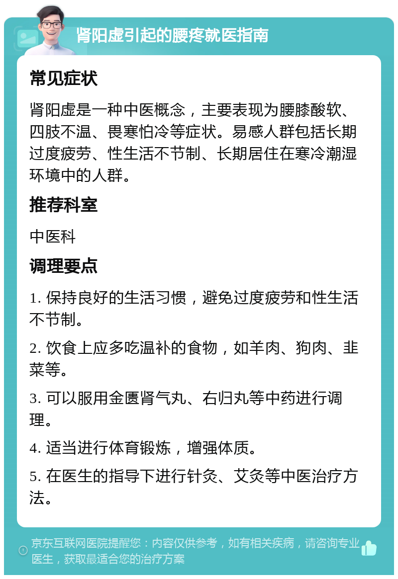 肾阳虚引起的腰疼就医指南 常见症状 肾阳虚是一种中医概念，主要表现为腰膝酸软、四肢不温、畏寒怕冷等症状。易感人群包括长期过度疲劳、性生活不节制、长期居住在寒冷潮湿环境中的人群。 推荐科室 中医科 调理要点 1. 保持良好的生活习惯，避免过度疲劳和性生活不节制。 2. 饮食上应多吃温补的食物，如羊肉、狗肉、韭菜等。 3. 可以服用金匮肾气丸、右归丸等中药进行调理。 4. 适当进行体育锻炼，增强体质。 5. 在医生的指导下进行针灸、艾灸等中医治疗方法。