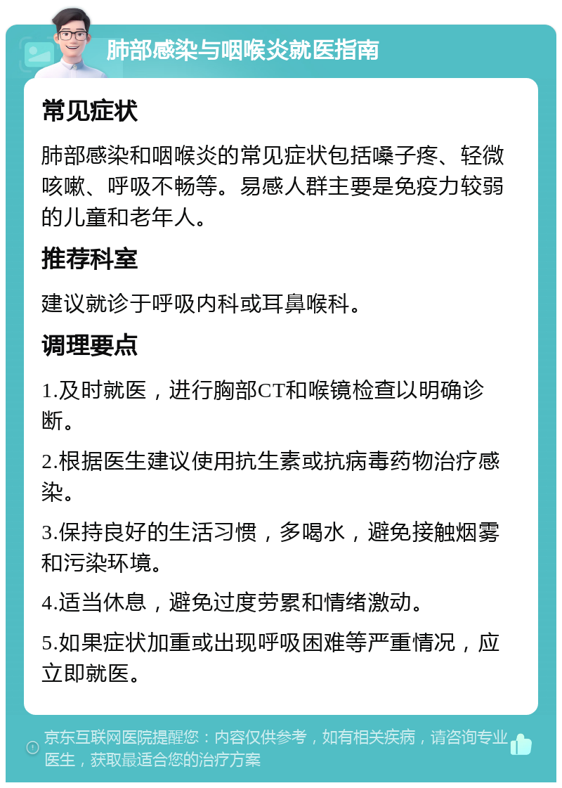 肺部感染与咽喉炎就医指南 常见症状 肺部感染和咽喉炎的常见症状包括嗓子疼、轻微咳嗽、呼吸不畅等。易感人群主要是免疫力较弱的儿童和老年人。 推荐科室 建议就诊于呼吸内科或耳鼻喉科。 调理要点 1.及时就医，进行胸部CT和喉镜检查以明确诊断。 2.根据医生建议使用抗生素或抗病毒药物治疗感染。 3.保持良好的生活习惯，多喝水，避免接触烟雾和污染环境。 4.适当休息，避免过度劳累和情绪激动。 5.如果症状加重或出现呼吸困难等严重情况，应立即就医。