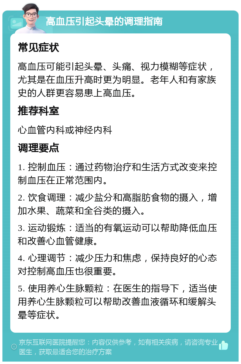 高血压引起头晕的调理指南 常见症状 高血压可能引起头晕、头痛、视力模糊等症状，尤其是在血压升高时更为明显。老年人和有家族史的人群更容易患上高血压。 推荐科室 心血管内科或神经内科 调理要点 1. 控制血压：通过药物治疗和生活方式改变来控制血压在正常范围内。 2. 饮食调理：减少盐分和高脂肪食物的摄入，增加水果、蔬菜和全谷类的摄入。 3. 运动锻炼：适当的有氧运动可以帮助降低血压和改善心血管健康。 4. 心理调节：减少压力和焦虑，保持良好的心态对控制高血压也很重要。 5. 使用养心生脉颗粒：在医生的指导下，适当使用养心生脉颗粒可以帮助改善血液循环和缓解头晕等症状。