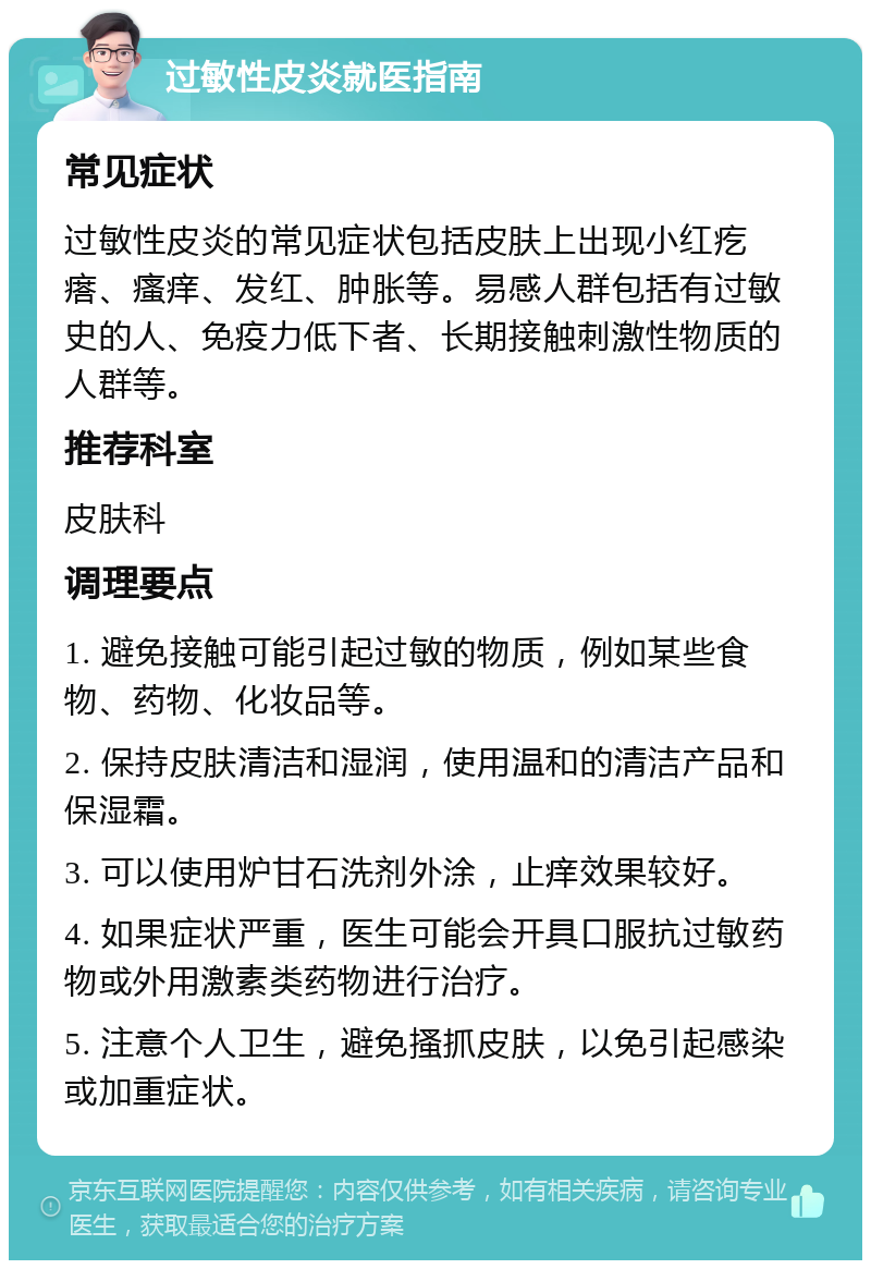 过敏性皮炎就医指南 常见症状 过敏性皮炎的常见症状包括皮肤上出现小红疙瘩、瘙痒、发红、肿胀等。易感人群包括有过敏史的人、免疫力低下者、长期接触刺激性物质的人群等。 推荐科室 皮肤科 调理要点 1. 避免接触可能引起过敏的物质，例如某些食物、药物、化妆品等。 2. 保持皮肤清洁和湿润，使用温和的清洁产品和保湿霜。 3. 可以使用炉甘石洗剂外涂，止痒效果较好。 4. 如果症状严重，医生可能会开具口服抗过敏药物或外用激素类药物进行治疗。 5. 注意个人卫生，避免搔抓皮肤，以免引起感染或加重症状。