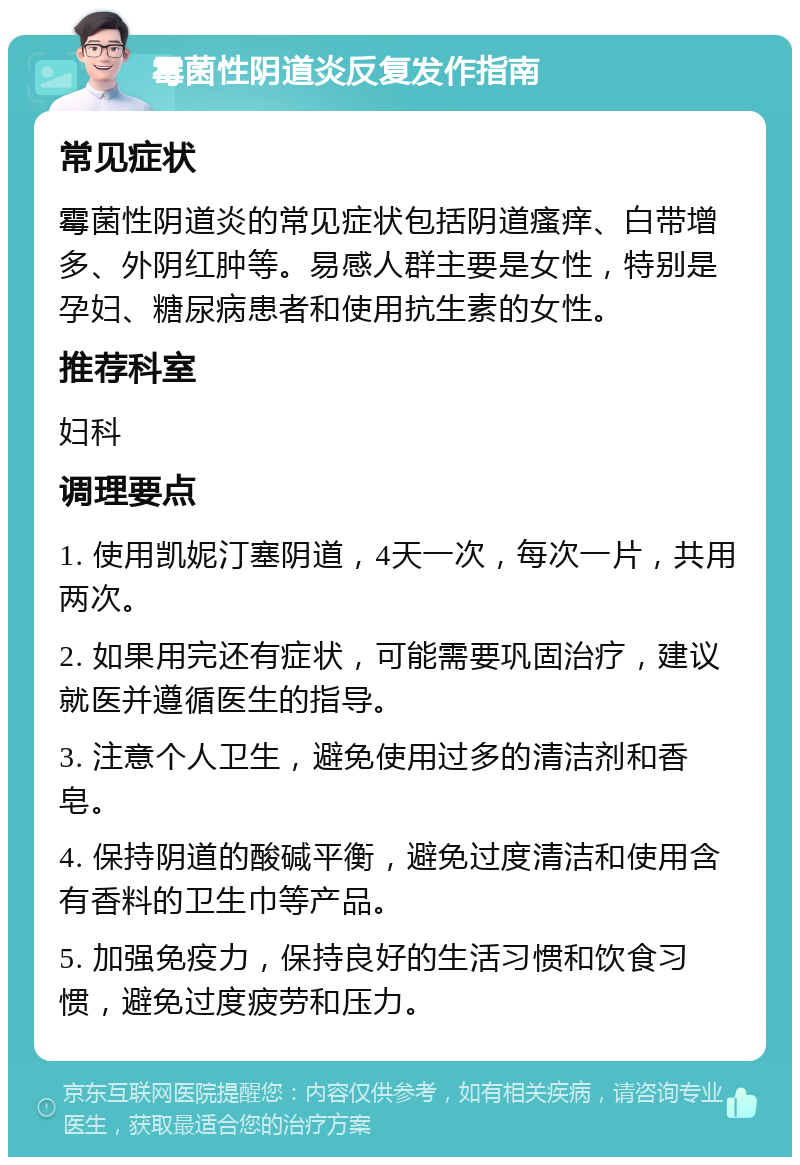 霉菌性阴道炎反复发作指南 常见症状 霉菌性阴道炎的常见症状包括阴道瘙痒、白带增多、外阴红肿等。易感人群主要是女性，特别是孕妇、糖尿病患者和使用抗生素的女性。 推荐科室 妇科 调理要点 1. 使用凯妮汀塞阴道，4天一次，每次一片，共用两次。 2. 如果用完还有症状，可能需要巩固治疗，建议就医并遵循医生的指导。 3. 注意个人卫生，避免使用过多的清洁剂和香皂。 4. 保持阴道的酸碱平衡，避免过度清洁和使用含有香料的卫生巾等产品。 5. 加强免疫力，保持良好的生活习惯和饮食习惯，避免过度疲劳和压力。