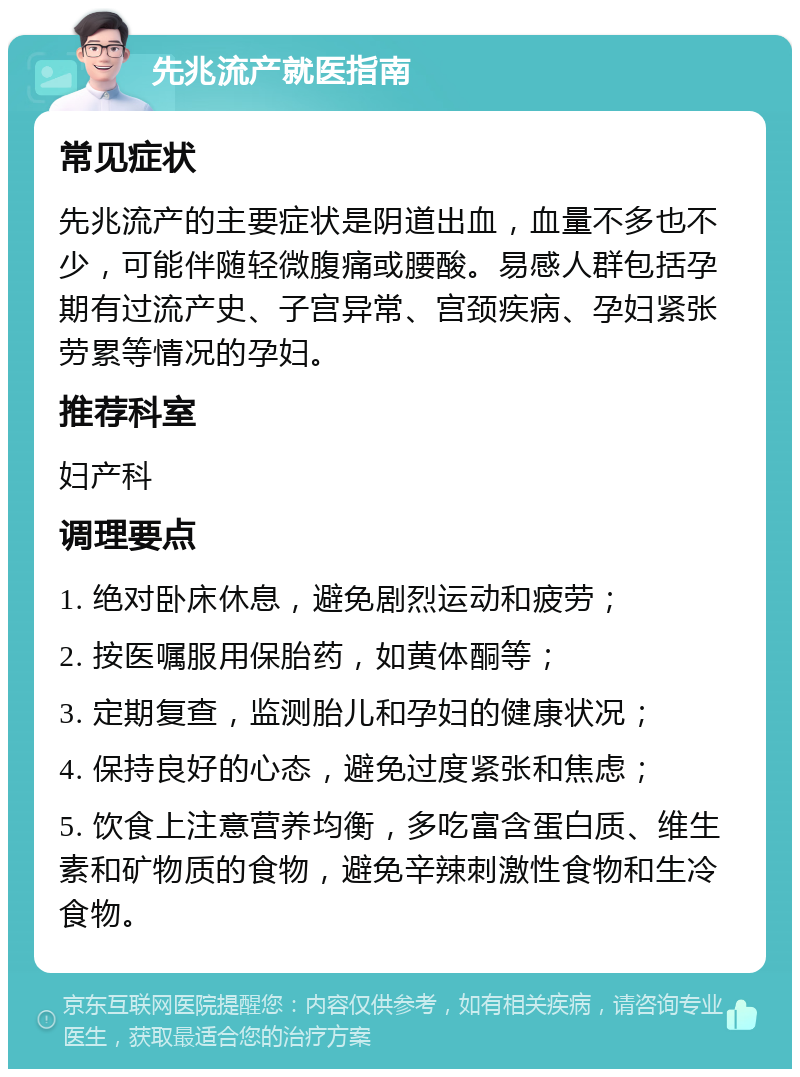 先兆流产就医指南 常见症状 先兆流产的主要症状是阴道出血，血量不多也不少，可能伴随轻微腹痛或腰酸。易感人群包括孕期有过流产史、子宫异常、宫颈疾病、孕妇紧张劳累等情况的孕妇。 推荐科室 妇产科 调理要点 1. 绝对卧床休息，避免剧烈运动和疲劳； 2. 按医嘱服用保胎药，如黄体酮等； 3. 定期复查，监测胎儿和孕妇的健康状况； 4. 保持良好的心态，避免过度紧张和焦虑； 5. 饮食上注意营养均衡，多吃富含蛋白质、维生素和矿物质的食物，避免辛辣刺激性食物和生冷食物。