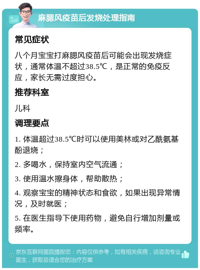 麻腮风疫苗后发烧处理指南 常见症状 八个月宝宝打麻腮风疫苗后可能会出现发烧症状，通常体温不超过38.5℃，是正常的免疫反应，家长无需过度担心。 推荐科室 儿科 调理要点 1. 体温超过38.5℃时可以使用美林或对乙酰氨基酚退烧； 2. 多喝水，保持室内空气流通； 3. 使用温水擦身体，帮助散热； 4. 观察宝宝的精神状态和食欲，如果出现异常情况，及时就医； 5. 在医生指导下使用药物，避免自行增加剂量或频率。