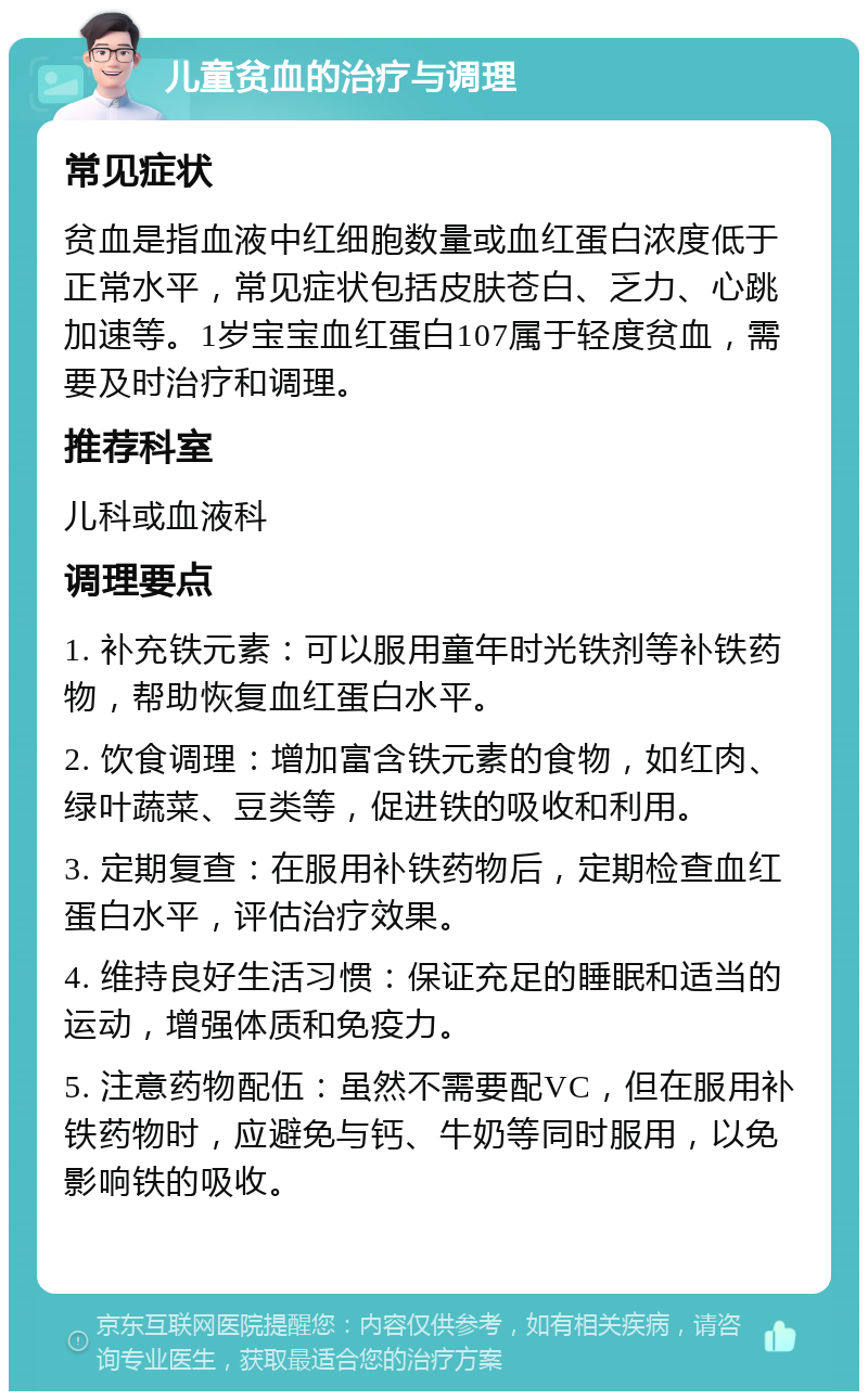 儿童贫血的治疗与调理 常见症状 贫血是指血液中红细胞数量或血红蛋白浓度低于正常水平，常见症状包括皮肤苍白、乏力、心跳加速等。1岁宝宝血红蛋白107属于轻度贫血，需要及时治疗和调理。 推荐科室 儿科或血液科 调理要点 1. 补充铁元素：可以服用童年时光铁剂等补铁药物，帮助恢复血红蛋白水平。 2. 饮食调理：增加富含铁元素的食物，如红肉、绿叶蔬菜、豆类等，促进铁的吸收和利用。 3. 定期复查：在服用补铁药物后，定期检查血红蛋白水平，评估治疗效果。 4. 维持良好生活习惯：保证充足的睡眠和适当的运动，增强体质和免疫力。 5. 注意药物配伍：虽然不需要配VC，但在服用补铁药物时，应避免与钙、牛奶等同时服用，以免影响铁的吸收。