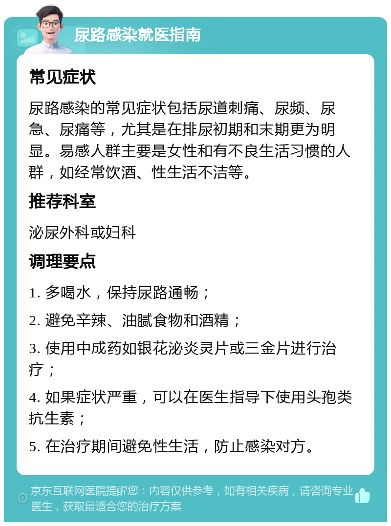 尿路感染就医指南 常见症状 尿路感染的常见症状包括尿道刺痛、尿频、尿急、尿痛等，尤其是在排尿初期和末期更为明显。易感人群主要是女性和有不良生活习惯的人群，如经常饮酒、性生活不洁等。 推荐科室 泌尿外科或妇科 调理要点 1. 多喝水，保持尿路通畅； 2. 避免辛辣、油腻食物和酒精； 3. 使用中成药如银花泌炎灵片或三金片进行治疗； 4. 如果症状严重，可以在医生指导下使用头孢类抗生素； 5. 在治疗期间避免性生活，防止感染对方。