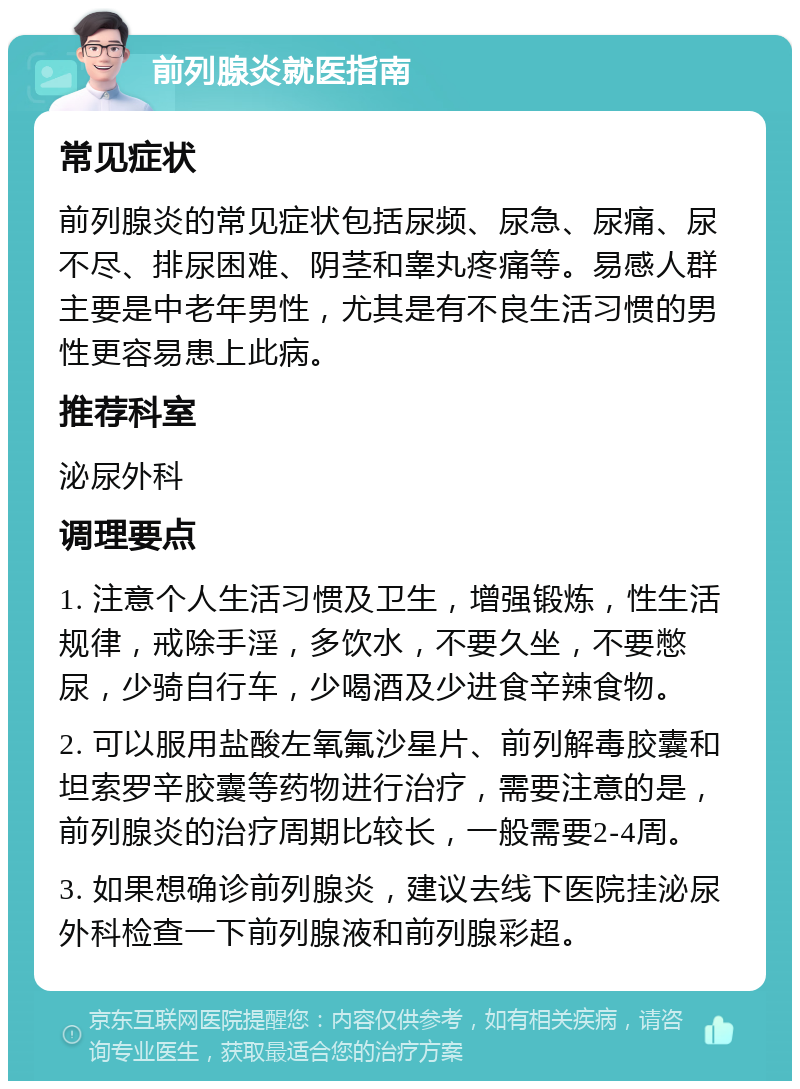 前列腺炎就医指南 常见症状 前列腺炎的常见症状包括尿频、尿急、尿痛、尿不尽、排尿困难、阴茎和睾丸疼痛等。易感人群主要是中老年男性，尤其是有不良生活习惯的男性更容易患上此病。 推荐科室 泌尿外科 调理要点 1. 注意个人生活习惯及卫生，增强锻炼，性生活规律，戒除手淫，多饮水，不要久坐，不要憋尿，少骑自行车，少喝酒及少进食辛辣食物。 2. 可以服用盐酸左氧氟沙星片、前列解毒胶囊和坦索罗辛胶囊等药物进行治疗，需要注意的是，前列腺炎的治疗周期比较长，一般需要2-4周。 3. 如果想确诊前列腺炎，建议去线下医院挂泌尿外科检查一下前列腺液和前列腺彩超。