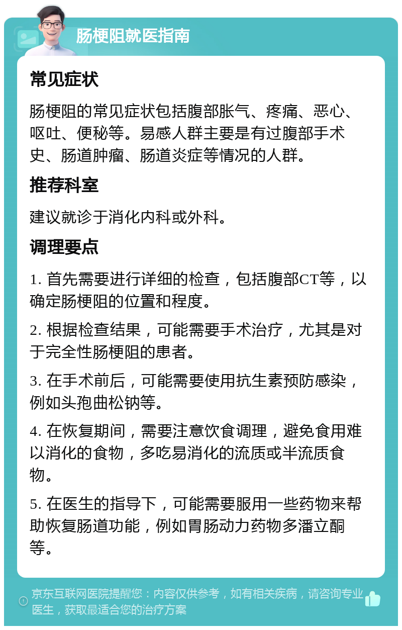 肠梗阻就医指南 常见症状 肠梗阻的常见症状包括腹部胀气、疼痛、恶心、呕吐、便秘等。易感人群主要是有过腹部手术史、肠道肿瘤、肠道炎症等情况的人群。 推荐科室 建议就诊于消化内科或外科。 调理要点 1. 首先需要进行详细的检查，包括腹部CT等，以确定肠梗阻的位置和程度。 2. 根据检查结果，可能需要手术治疗，尤其是对于完全性肠梗阻的患者。 3. 在手术前后，可能需要使用抗生素预防感染，例如头孢曲松钠等。 4. 在恢复期间，需要注意饮食调理，避免食用难以消化的食物，多吃易消化的流质或半流质食物。 5. 在医生的指导下，可能需要服用一些药物来帮助恢复肠道功能，例如胃肠动力药物多潘立酮等。