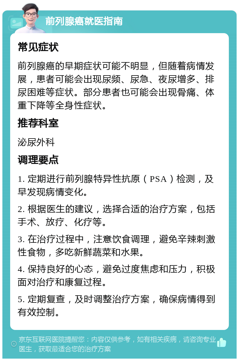 前列腺癌就医指南 常见症状 前列腺癌的早期症状可能不明显，但随着病情发展，患者可能会出现尿频、尿急、夜尿增多、排尿困难等症状。部分患者也可能会出现骨痛、体重下降等全身性症状。 推荐科室 泌尿外科 调理要点 1. 定期进行前列腺特异性抗原（PSA）检测，及早发现病情变化。 2. 根据医生的建议，选择合适的治疗方案，包括手术、放疗、化疗等。 3. 在治疗过程中，注意饮食调理，避免辛辣刺激性食物，多吃新鲜蔬菜和水果。 4. 保持良好的心态，避免过度焦虑和压力，积极面对治疗和康复过程。 5. 定期复查，及时调整治疗方案，确保病情得到有效控制。