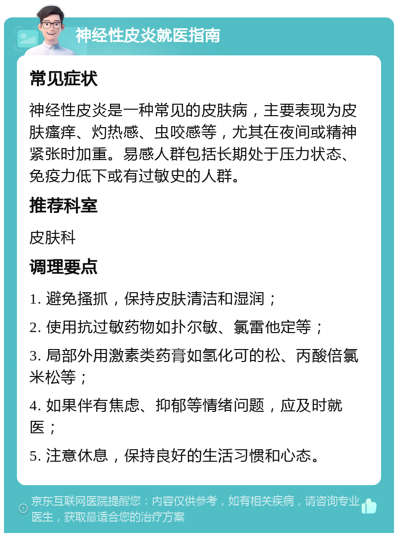 神经性皮炎就医指南 常见症状 神经性皮炎是一种常见的皮肤病，主要表现为皮肤瘙痒、灼热感、虫咬感等，尤其在夜间或精神紧张时加重。易感人群包括长期处于压力状态、免疫力低下或有过敏史的人群。 推荐科室 皮肤科 调理要点 1. 避免搔抓，保持皮肤清洁和湿润； 2. 使用抗过敏药物如扑尔敏、氯雷他定等； 3. 局部外用激素类药膏如氢化可的松、丙酸倍氯米松等； 4. 如果伴有焦虑、抑郁等情绪问题，应及时就医； 5. 注意休息，保持良好的生活习惯和心态。