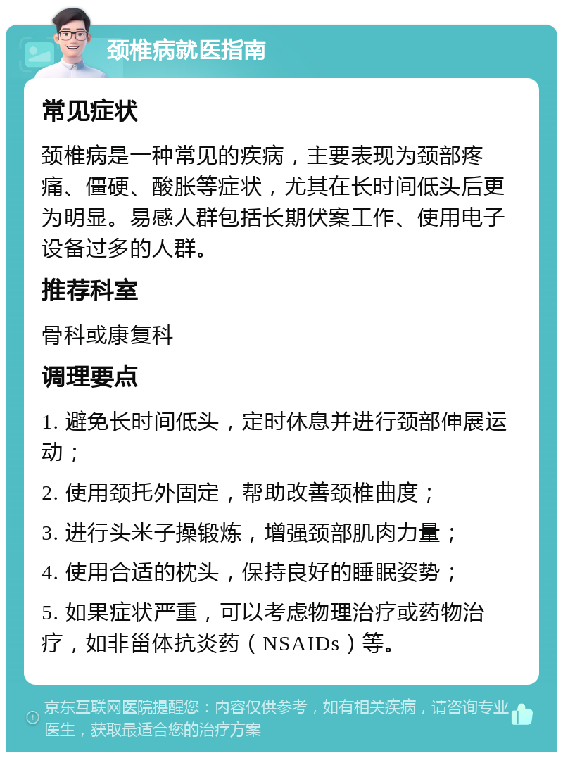 颈椎病就医指南 常见症状 颈椎病是一种常见的疾病，主要表现为颈部疼痛、僵硬、酸胀等症状，尤其在长时间低头后更为明显。易感人群包括长期伏案工作、使用电子设备过多的人群。 推荐科室 骨科或康复科 调理要点 1. 避免长时间低头，定时休息并进行颈部伸展运动； 2. 使用颈托外固定，帮助改善颈椎曲度； 3. 进行头米子操锻炼，增强颈部肌肉力量； 4. 使用合适的枕头，保持良好的睡眠姿势； 5. 如果症状严重，可以考虑物理治疗或药物治疗，如非甾体抗炎药（NSAIDs）等。