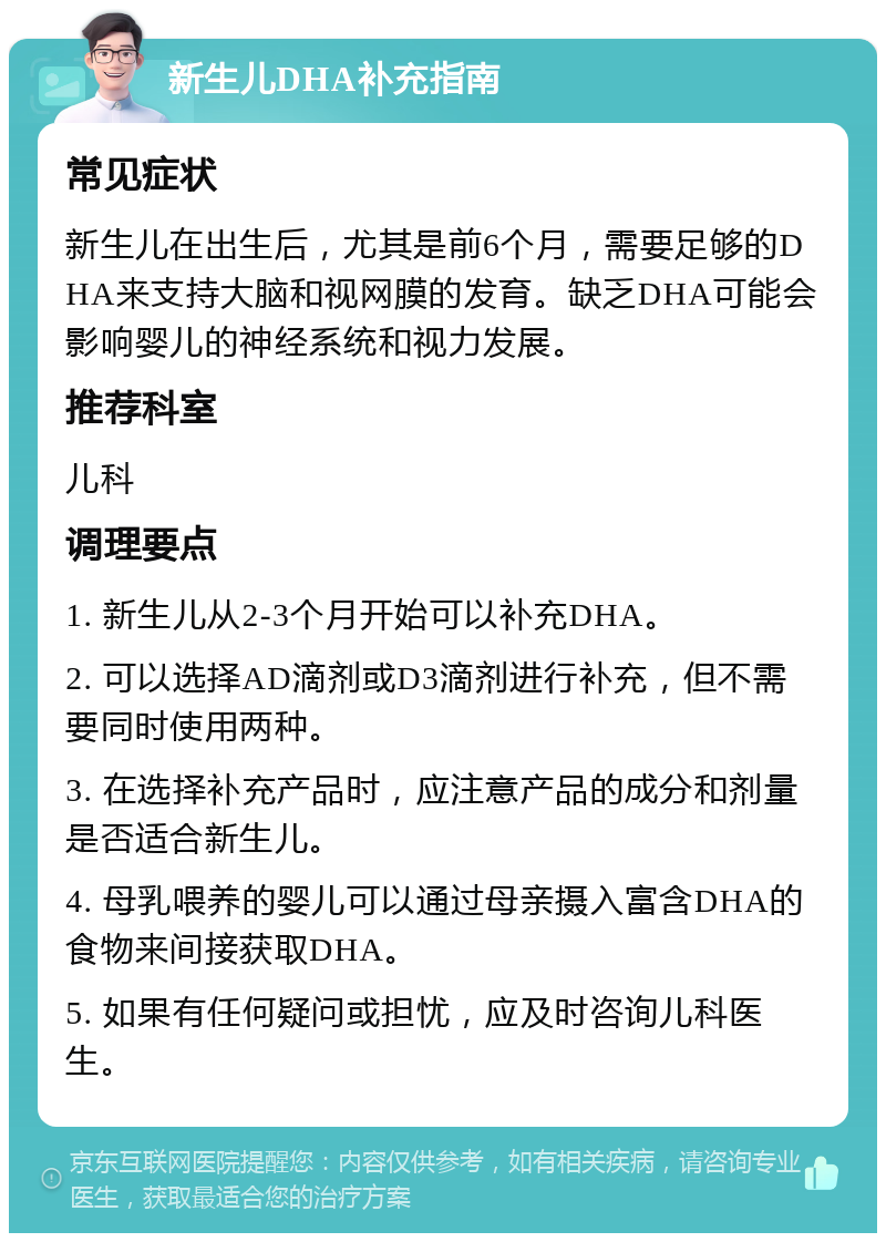 新生儿DHA补充指南 常见症状 新生儿在出生后，尤其是前6个月，需要足够的DHA来支持大脑和视网膜的发育。缺乏DHA可能会影响婴儿的神经系统和视力发展。 推荐科室 儿科 调理要点 1. 新生儿从2-3个月开始可以补充DHA。 2. 可以选择AD滴剂或D3滴剂进行补充，但不需要同时使用两种。 3. 在选择补充产品时，应注意产品的成分和剂量是否适合新生儿。 4. 母乳喂养的婴儿可以通过母亲摄入富含DHA的食物来间接获取DHA。 5. 如果有任何疑问或担忧，应及时咨询儿科医生。