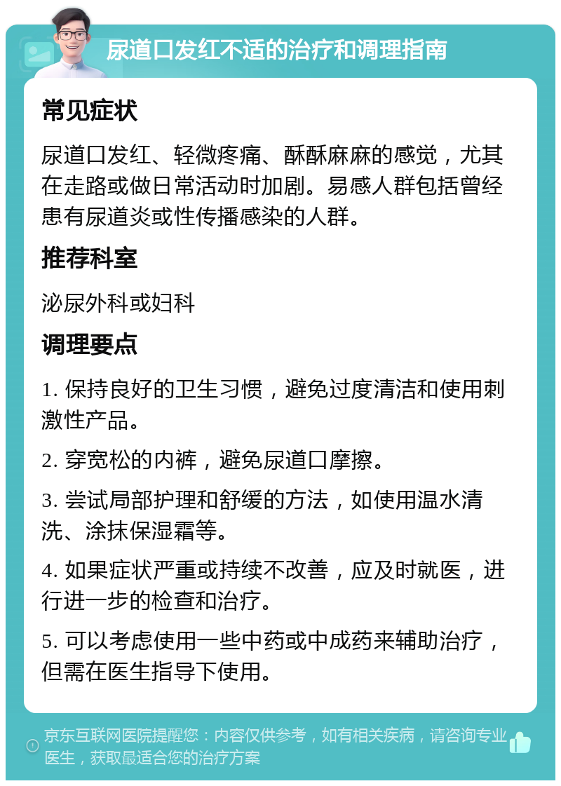 尿道口发红不适的治疗和调理指南 常见症状 尿道口发红、轻微疼痛、酥酥麻麻的感觉，尤其在走路或做日常活动时加剧。易感人群包括曾经患有尿道炎或性传播感染的人群。 推荐科室 泌尿外科或妇科 调理要点 1. 保持良好的卫生习惯，避免过度清洁和使用刺激性产品。 2. 穿宽松的内裤，避免尿道口摩擦。 3. 尝试局部护理和舒缓的方法，如使用温水清洗、涂抹保湿霜等。 4. 如果症状严重或持续不改善，应及时就医，进行进一步的检查和治疗。 5. 可以考虑使用一些中药或中成药来辅助治疗，但需在医生指导下使用。