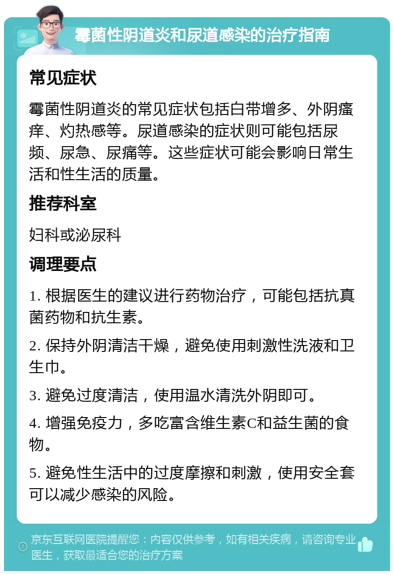 霉菌性阴道炎和尿道感染的治疗指南 常见症状 霉菌性阴道炎的常见症状包括白带增多、外阴瘙痒、灼热感等。尿道感染的症状则可能包括尿频、尿急、尿痛等。这些症状可能会影响日常生活和性生活的质量。 推荐科室 妇科或泌尿科 调理要点 1. 根据医生的建议进行药物治疗，可能包括抗真菌药物和抗生素。 2. 保持外阴清洁干燥，避免使用刺激性洗液和卫生巾。 3. 避免过度清洁，使用温水清洗外阴即可。 4. 增强免疫力，多吃富含维生素C和益生菌的食物。 5. 避免性生活中的过度摩擦和刺激，使用安全套可以减少感染的风险。