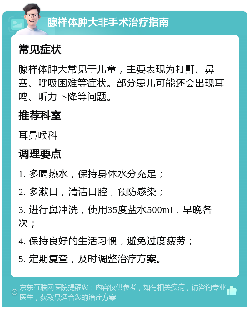 腺样体肿大非手术治疗指南 常见症状 腺样体肿大常见于儿童，主要表现为打鼾、鼻塞、呼吸困难等症状。部分患儿可能还会出现耳鸣、听力下降等问题。 推荐科室 耳鼻喉科 调理要点 1. 多喝热水，保持身体水分充足； 2. 多漱口，清洁口腔，预防感染； 3. 进行鼻冲洗，使用35度盐水500ml，早晚各一次； 4. 保持良好的生活习惯，避免过度疲劳； 5. 定期复查，及时调整治疗方案。