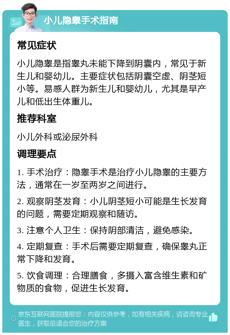 小儿隐睾手术指南 常见症状 小儿隐睾是指睾丸未能下降到阴囊内，常见于新生儿和婴幼儿。主要症状包括阴囊空虚、阴茎短小等。易感人群为新生儿和婴幼儿，尤其是早产儿和低出生体重儿。 推荐科室 小儿外科或泌尿外科 调理要点 1. 手术治疗：隐睾手术是治疗小儿隐睾的主要方法，通常在一岁至两岁之间进行。 2. 观察阴茎发育：小儿阴茎短小可能是生长发育的问题，需要定期观察和随访。 3. 注意个人卫生：保持阴部清洁，避免感染。 4. 定期复查：手术后需要定期复查，确保睾丸正常下降和发育。 5. 饮食调理：合理膳食，多摄入富含维生素和矿物质的食物，促进生长发育。