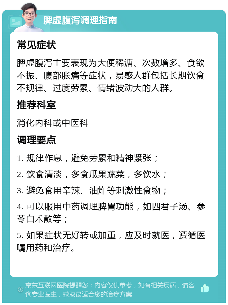 脾虚腹泻调理指南 常见症状 脾虚腹泻主要表现为大便稀溏、次数增多、食欲不振、腹部胀痛等症状，易感人群包括长期饮食不规律、过度劳累、情绪波动大的人群。 推荐科室 消化内科或中医科 调理要点 1. 规律作息，避免劳累和精神紧张； 2. 饮食清淡，多食瓜果蔬菜，多饮水； 3. 避免食用辛辣、油炸等刺激性食物； 4. 可以服用中药调理脾胃功能，如四君子汤、参苓白术散等； 5. 如果症状无好转或加重，应及时就医，遵循医嘱用药和治疗。