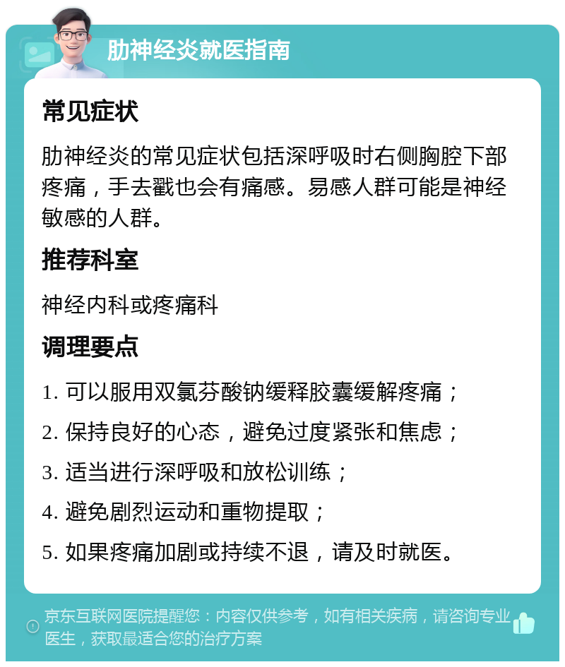 肋神经炎就医指南 常见症状 肋神经炎的常见症状包括深呼吸时右侧胸腔下部疼痛，手去戳也会有痛感。易感人群可能是神经敏感的人群。 推荐科室 神经内科或疼痛科 调理要点 1. 可以服用双氯芬酸钠缓释胶囊缓解疼痛； 2. 保持良好的心态，避免过度紧张和焦虑； 3. 适当进行深呼吸和放松训练； 4. 避免剧烈运动和重物提取； 5. 如果疼痛加剧或持续不退，请及时就医。