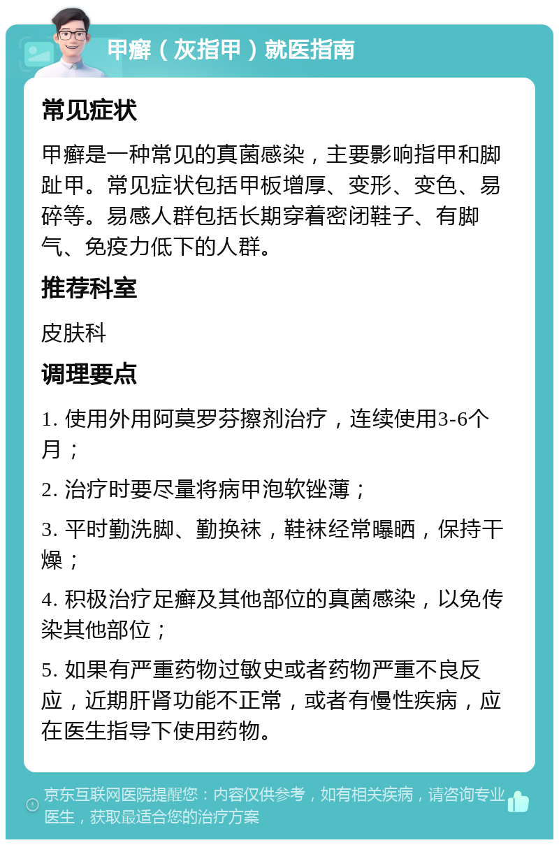 甲癣（灰指甲）就医指南 常见症状 甲癣是一种常见的真菌感染，主要影响指甲和脚趾甲。常见症状包括甲板增厚、变形、变色、易碎等。易感人群包括长期穿着密闭鞋子、有脚气、免疫力低下的人群。 推荐科室 皮肤科 调理要点 1. 使用外用阿莫罗芬擦剂治疗，连续使用3-6个月； 2. 治疗时要尽量将病甲泡软锉薄； 3. 平时勤洗脚、勤换袜，鞋袜经常曝晒，保持干燥； 4. 积极治疗足癣及其他部位的真菌感染，以免传染其他部位； 5. 如果有严重药物过敏史或者药物严重不良反应，近期肝肾功能不正常，或者有慢性疾病，应在医生指导下使用药物。