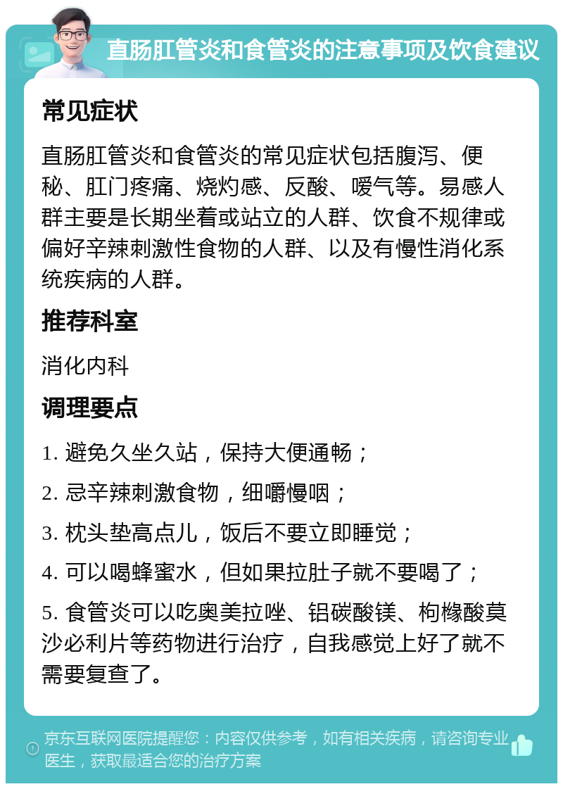 直肠肛管炎和食管炎的注意事项及饮食建议 常见症状 直肠肛管炎和食管炎的常见症状包括腹泻、便秘、肛门疼痛、烧灼感、反酸、嗳气等。易感人群主要是长期坐着或站立的人群、饮食不规律或偏好辛辣刺激性食物的人群、以及有慢性消化系统疾病的人群。 推荐科室 消化内科 调理要点 1. 避免久坐久站，保持大便通畅； 2. 忌辛辣刺激食物，细嚼慢咽； 3. 枕头垫高点儿，饭后不要立即睡觉； 4. 可以喝蜂蜜水，但如果拉肚子就不要喝了； 5. 食管炎可以吃奥美拉唑、铝碳酸镁、枸橼酸莫沙必利片等药物进行治疗，自我感觉上好了就不需要复查了。