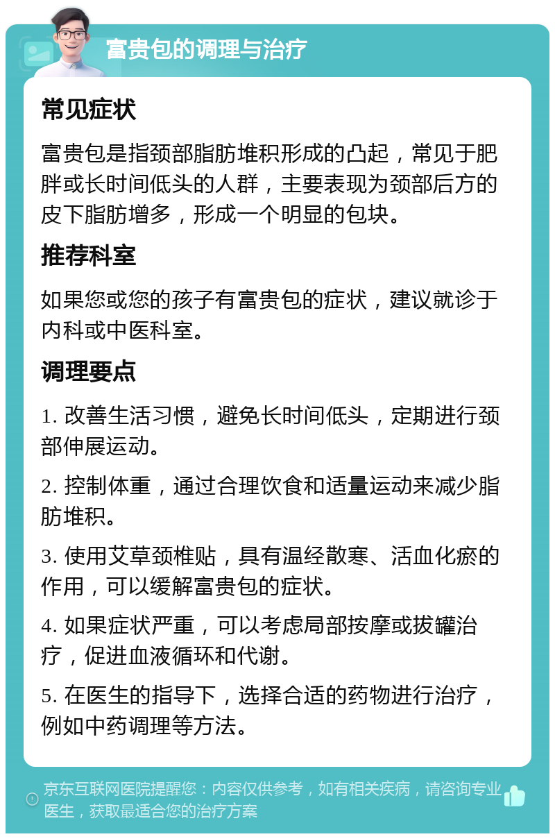 富贵包的调理与治疗 常见症状 富贵包是指颈部脂肪堆积形成的凸起，常见于肥胖或长时间低头的人群，主要表现为颈部后方的皮下脂肪增多，形成一个明显的包块。 推荐科室 如果您或您的孩子有富贵包的症状，建议就诊于内科或中医科室。 调理要点 1. 改善生活习惯，避免长时间低头，定期进行颈部伸展运动。 2. 控制体重，通过合理饮食和适量运动来减少脂肪堆积。 3. 使用艾草颈椎贴，具有温经散寒、活血化瘀的作用，可以缓解富贵包的症状。 4. 如果症状严重，可以考虑局部按摩或拔罐治疗，促进血液循环和代谢。 5. 在医生的指导下，选择合适的药物进行治疗，例如中药调理等方法。