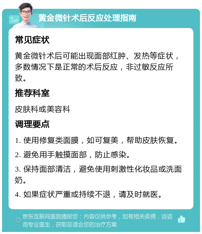 黄金微针术后反应处理指南 常见症状 黄金微针术后可能出现面部红肿、发热等症状，多数情况下是正常的术后反应，非过敏反应所致。 推荐科室 皮肤科或美容科 调理要点 1. 使用修复类面膜，如可复美，帮助皮肤恢复。 2. 避免用手触摸面部，防止感染。 3. 保持面部清洁，避免使用刺激性化妆品或洗面奶。 4. 如果症状严重或持续不退，请及时就医。