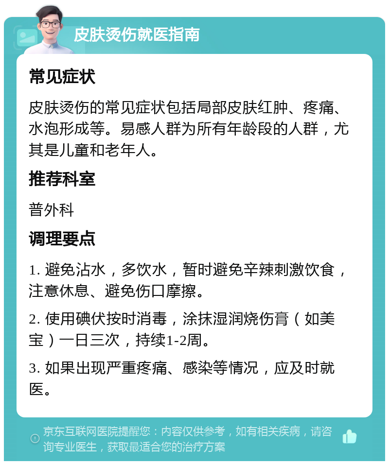 皮肤烫伤就医指南 常见症状 皮肤烫伤的常见症状包括局部皮肤红肿、疼痛、水泡形成等。易感人群为所有年龄段的人群，尤其是儿童和老年人。 推荐科室 普外科 调理要点 1. 避免沾水，多饮水，暂时避免辛辣刺激饮食，注意休息、避免伤口摩擦。 2. 使用碘伏按时消毒，涂抹湿润烧伤膏（如美宝）一日三次，持续1-2周。 3. 如果出现严重疼痛、感染等情况，应及时就医。