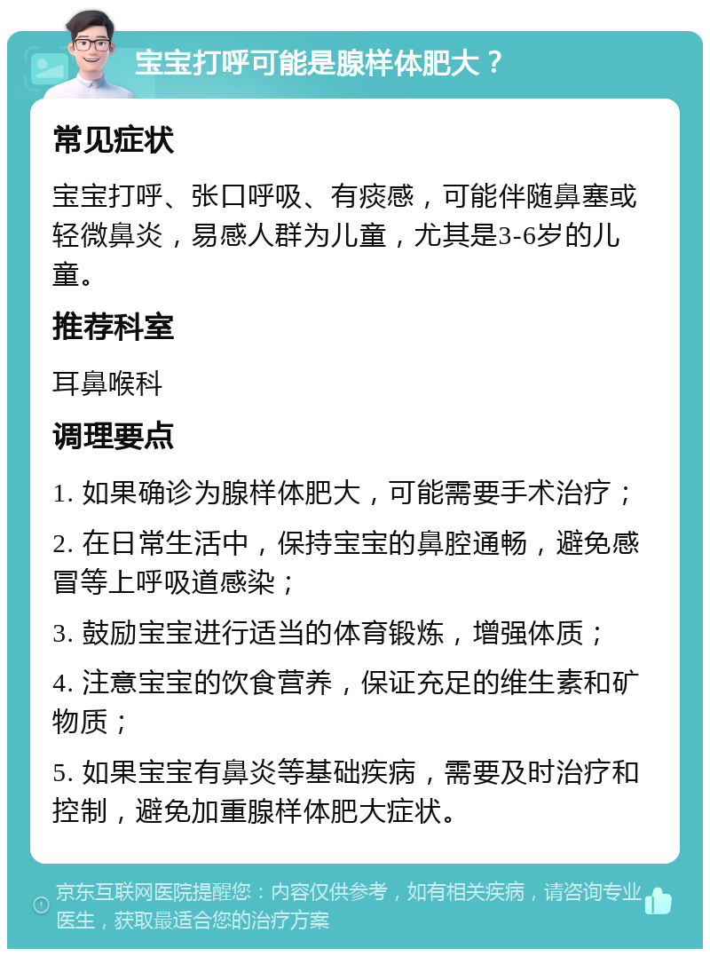 宝宝打呼可能是腺样体肥大？ 常见症状 宝宝打呼、张口呼吸、有痰感，可能伴随鼻塞或轻微鼻炎，易感人群为儿童，尤其是3-6岁的儿童。 推荐科室 耳鼻喉科 调理要点 1. 如果确诊为腺样体肥大，可能需要手术治疗； 2. 在日常生活中，保持宝宝的鼻腔通畅，避免感冒等上呼吸道感染； 3. 鼓励宝宝进行适当的体育锻炼，增强体质； 4. 注意宝宝的饮食营养，保证充足的维生素和矿物质； 5. 如果宝宝有鼻炎等基础疾病，需要及时治疗和控制，避免加重腺样体肥大症状。