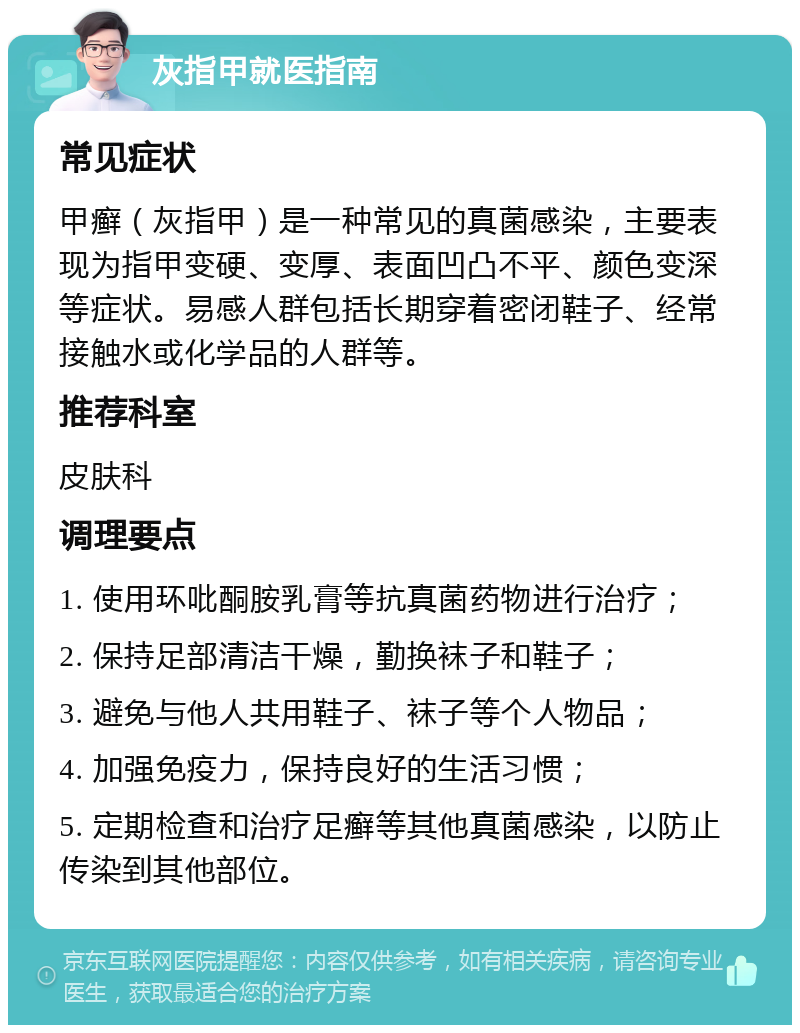 灰指甲就医指南 常见症状 甲癣（灰指甲）是一种常见的真菌感染，主要表现为指甲变硬、变厚、表面凹凸不平、颜色变深等症状。易感人群包括长期穿着密闭鞋子、经常接触水或化学品的人群等。 推荐科室 皮肤科 调理要点 1. 使用环吡酮胺乳膏等抗真菌药物进行治疗； 2. 保持足部清洁干燥，勤换袜子和鞋子； 3. 避免与他人共用鞋子、袜子等个人物品； 4. 加强免疫力，保持良好的生活习惯； 5. 定期检查和治疗足癣等其他真菌感染，以防止传染到其他部位。