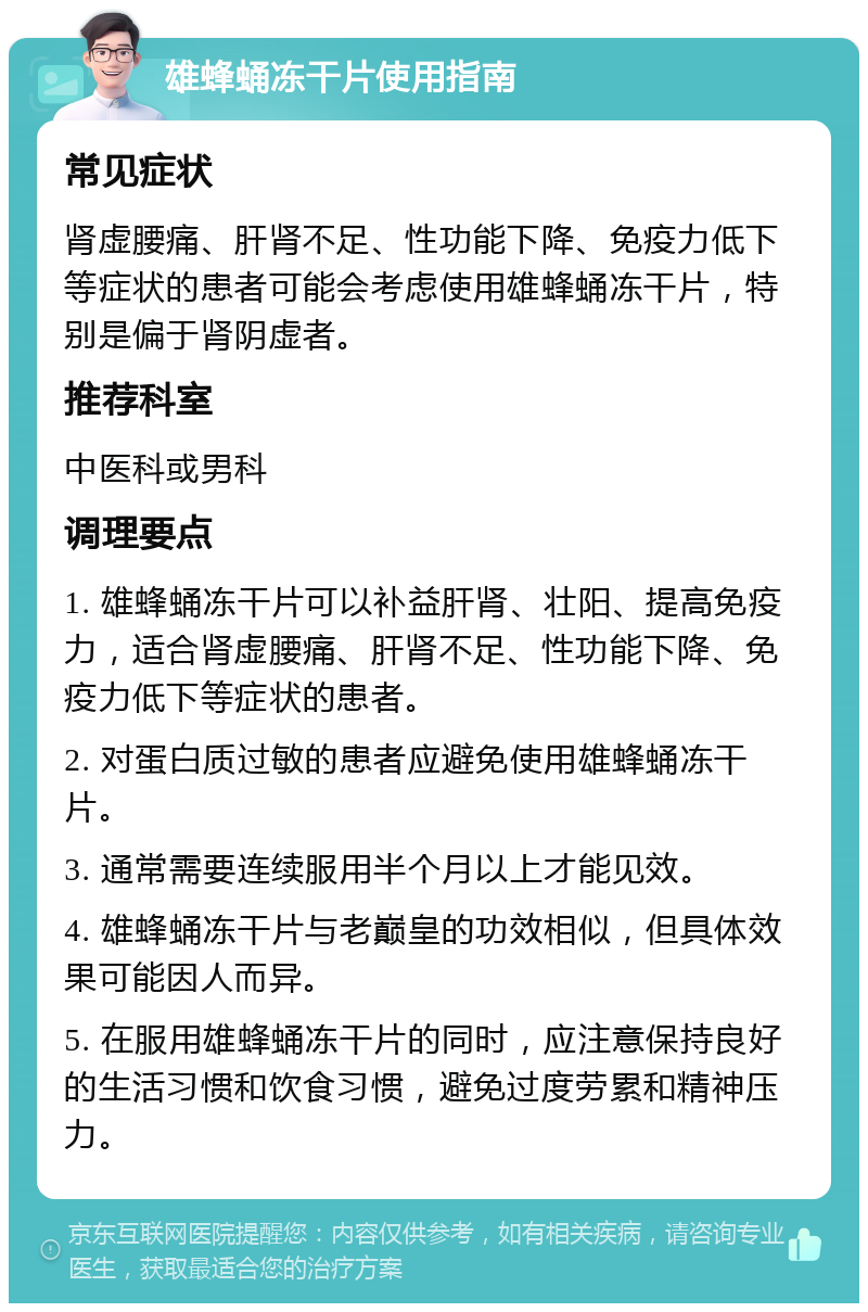 雄蜂蛹冻干片使用指南 常见症状 肾虚腰痛、肝肾不足、性功能下降、免疫力低下等症状的患者可能会考虑使用雄蜂蛹冻干片，特别是偏于肾阴虚者。 推荐科室 中医科或男科 调理要点 1. 雄蜂蛹冻干片可以补益肝肾、壮阳、提高免疫力，适合肾虚腰痛、肝肾不足、性功能下降、免疫力低下等症状的患者。 2. 对蛋白质过敏的患者应避免使用雄蜂蛹冻干片。 3. 通常需要连续服用半个月以上才能见效。 4. 雄蜂蛹冻干片与老巅皇的功效相似，但具体效果可能因人而异。 5. 在服用雄蜂蛹冻干片的同时，应注意保持良好的生活习惯和饮食习惯，避免过度劳累和精神压力。