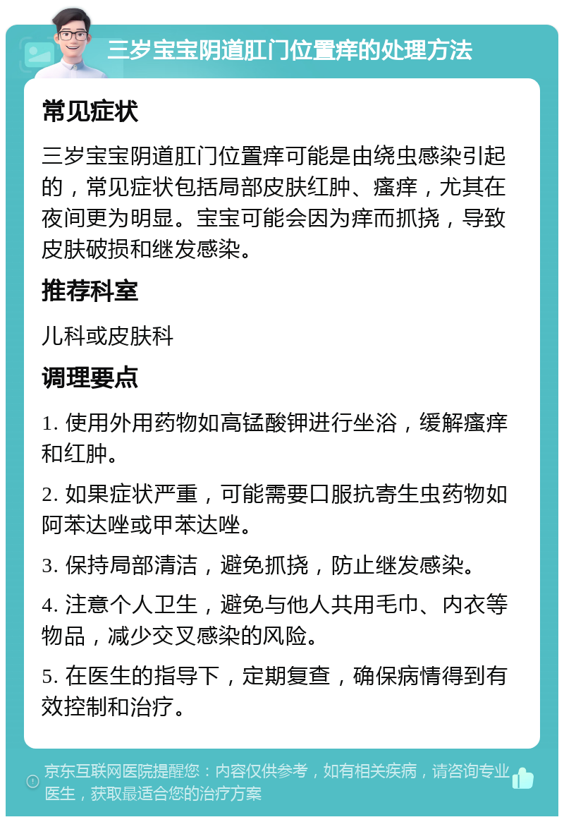 三岁宝宝阴道肛门位置痒的处理方法 常见症状 三岁宝宝阴道肛门位置痒可能是由绕虫感染引起的，常见症状包括局部皮肤红肿、瘙痒，尤其在夜间更为明显。宝宝可能会因为痒而抓挠，导致皮肤破损和继发感染。 推荐科室 儿科或皮肤科 调理要点 1. 使用外用药物如高锰酸钾进行坐浴，缓解瘙痒和红肿。 2. 如果症状严重，可能需要口服抗寄生虫药物如阿苯达唑或甲苯达唑。 3. 保持局部清洁，避免抓挠，防止继发感染。 4. 注意个人卫生，避免与他人共用毛巾、内衣等物品，减少交叉感染的风险。 5. 在医生的指导下，定期复查，确保病情得到有效控制和治疗。