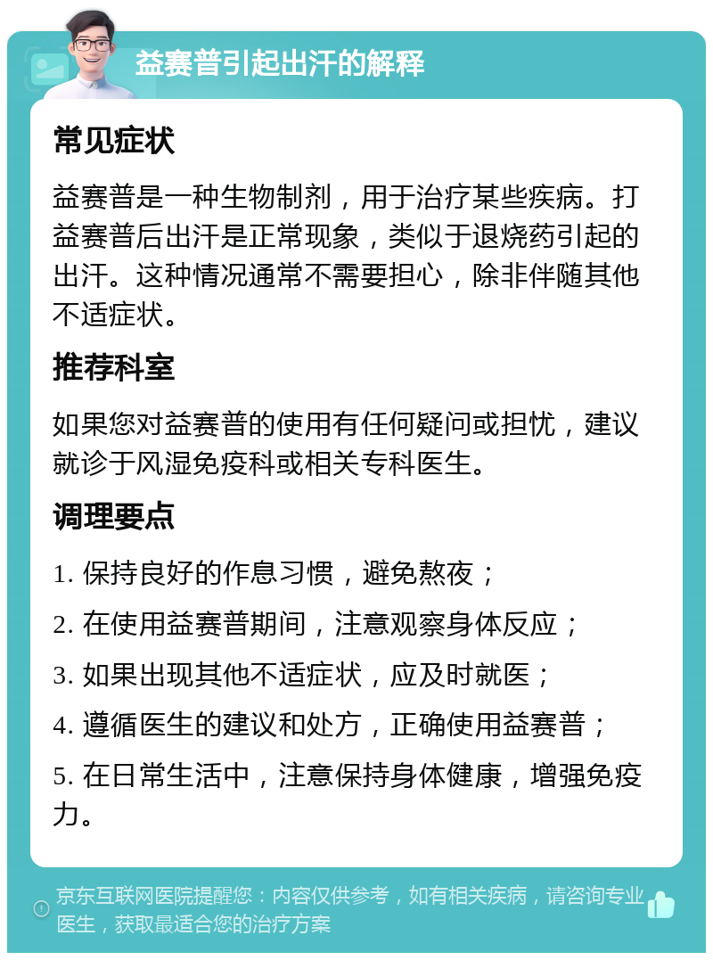 益赛普引起出汗的解释 常见症状 益赛普是一种生物制剂，用于治疗某些疾病。打益赛普后出汗是正常现象，类似于退烧药引起的出汗。这种情况通常不需要担心，除非伴随其他不适症状。 推荐科室 如果您对益赛普的使用有任何疑问或担忧，建议就诊于风湿免疫科或相关专科医生。 调理要点 1. 保持良好的作息习惯，避免熬夜； 2. 在使用益赛普期间，注意观察身体反应； 3. 如果出现其他不适症状，应及时就医； 4. 遵循医生的建议和处方，正确使用益赛普； 5. 在日常生活中，注意保持身体健康，增强免疫力。